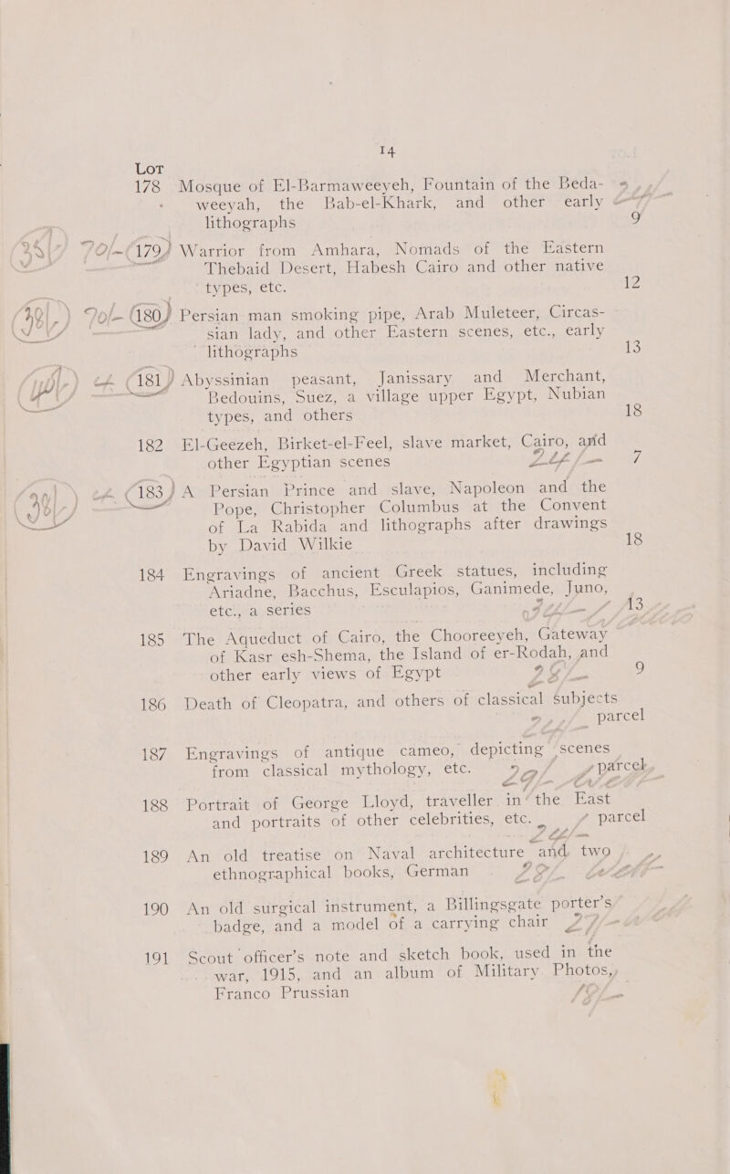 Lor 178 Mosque of El-Barmaweeyeh, Fountain of the Beda- « . weevanses thee Bab-el- Khark, and other early &amp;“7 lithographs 9 aa | Of 179) Warrior from Ambhara, Nomads of the Eastern | Thebaid Desert, Habesh Cairo and other native Ly pes,etc. 12 (AQ, ) “/0 la 480) Persian man smoking pipe, Arab Muleteer, Circas- OS Fs sian lady, and other Eastern scenes, etc., early ~ lithographs 13 | Beir wg 181) Abyssinian peasant, Janissary and Merchant, et part 3edouins, Suez, a village upper Egypt, Nubian types, and others 18 182 El-Geezeh, Birket-el-Feel, slave market, Cairo, and other Egyptian scenes Llf Pan 7h a1 ) oF &lt; 183 } A Persian Prince and slave, Napoleon and the Uh ie Pope, Christopher Columbus at the Convent Fae of La Rabida and lithographs after drawings by David Wilkie 18 184 Engravings of ancient Greek statues, including Ariadne, Bacchus, Esculapios, Ganimede, Juno, etc mancerics ; BIH mn Jf fd 185 The Aqueduct of Cairo, ie Chooreeyeh, abies of Kasr esh-Shema, the Island of er- oe and other early views of Egypt ye g 186 Death of Cleopatra, and others of eee (ARTs ° parcel 187 Engravings of antique cameo, depicting scenes from classical mythology, ete. 7 &lt;4 Z parce | - 188 Portrait of George Lloyd, traveller in: tHe Rast and portraits of other celebrities, etc. | Epa Kcel 4, Pa 189 An old treatise on Naval ere AE ree two ethnographical books, German YO 190 An old surgical instrument, a Billingsgate porter’s badge, and a model of a carrying chair | 191 Scout officer’s note and sketch book, used in fie war, 1915, and an album of Military. Photos,, Franco Prussian fi 