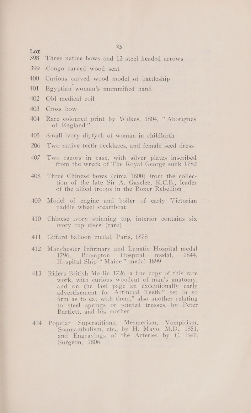 398 299 400 401 402 403 404 405 206 407 408 409 410 All 412 413 A414 25 Three native bows and 12 steel headed arrows Congo carved wood seat Curious carved wood model of battleship Egyptian woman’s mummified hand Old medical coil Cross bow Rare coloured print by Wilkes, 1804, “ Aborignes of England ”’ Small ivory diptych of woman in childbirth Two nfative-teeth necklaces, and temiale seed dress Two razors in case, with silver plates inscribed from the wreck of The Royal George sunk 1782 Three Chinese bows (circa 1600) from the collec- tom. or the. late: sir A. (Gacelee Wik OC. leader of the allied troops in the Boxer Rebellion Model.of engine ,and’ -boileryot feanhe. V icteman paddle wheel steamboat Chinese ivory spinning top, interior contains six ivory “cup discs’ (fare) Giffard balloon medal, Paris, 1878 Manchester Infirmary and Lunatic Hospital medal 1796, ---Brompton © Hospitaltromedal,.. 11844, Hospital: Ship “ Mame medal 1399 Riders British Merlin 1726, a fine copy of this rare work, with curious woodcut of man’s anatomy, and onthe last’ page an exceptionally early advertisement for Artificial “Teeth” .set.in-so firm as to eat with them,” also another relating to steel springs or jointed trusses, by Peter Bartlett, and his mother Popular Superstitions, Mesmerism, Vampirism, Somnambulism, etc. by H. Mayo, M.D., 1851, and mor avings of (ena wmenicsepy Cc. bell, Surgeon, 1806