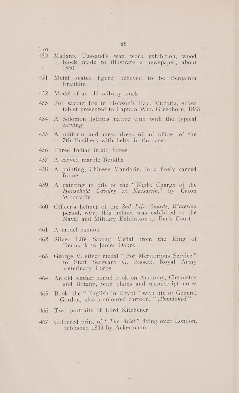 450 451 452 453 454 455 456 457 458 459 460 461 462 463 465 466 467 28 Madame Tussaud’s wax work exhibition, wood block. made to illustrate a newspaper, about 1860 Metal, seated figure, believed to be Benjamin Franklin Model of an old railway truck For saving life in Hobson’s Bay, Victoria, silver tablet presented to Captain Wm. Greenhorn, 1853 A’. Solomon Islands. native. club with the typical carving A’ untform and méss: dress of an officer of the 7th Fusiliers with belts, in tin case Three Indian inlaid boxes A carved marble Buddha A. painting, Chinese Mandarin, in a finely carved frame A painting in oils of the “Night Charge of the . Household. Cavalry at Kassassim,’ by. Caton Woodville . Officer’s helmet of the 2nd Life Guards, Waterloo period, rare; this helmet was exhibited at the Naval and Military Exhibition at Earls Court A model cannon Silver Life- Saving Medal from the King of Denmark to James Oakes George V. silver medal “ For Meritorious Service ” to). Staits Sergeant 3G, Bissett, Royal~ Army Veterinary Corps | An old leather bound book on Anatomy, Chemistry and Botany, with plates and manuscript notes Book, the “ English in Egypt” with life of General Gordon, also a coloured cartoon, “ Abandoned” Two portraits of Lord Kitchener Coloured print of “ The Ariel” flying over London, published 1843 by Ackermann