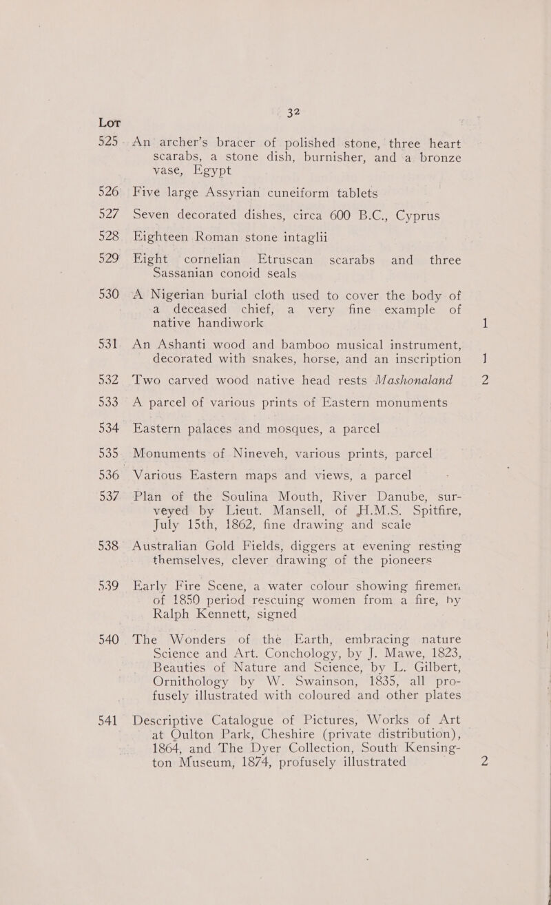 29 526 527 528 529 530 5a 932 533 534 937 538 539 540 541 32 An archer’s bracer of polished stone, three heart scarabs, a stone dish, burnisher, and a bronze vase, Egypt Five large Assyrian cuneiform tablets Seven decorated dishes, circa 600 B.C., Cyprus Eighteen Roman stone intaglii Fight ‘cornelian -Etruscan scarabs and_ three Sassanian conoid seals au deceased: chiel;.. a. very. fine-.exainple of native handiwork An Ashanti wood and bamboo musical instrument, decorated with snakes, horse, and an inscription Two carved wood native head rests Mashonaland A parcel of various prints of Eastern monuments Eastern palaces and mosques, a parcel Monuments of Nineveh, various prints, parcel Various Eastern maps and views, a parcel Plan of the Soulina Mouth, River Danube, sur- veyed by Lieut. Mansell, of H1.M:S. Spitfire, July 15th, 1862, fine drawing and scaie Australian Gold Fields, diggers at evening resting themselves, clever drawing of the pioneers Early Fire Scene, a water colour showing firemen of 1850 period rescuing women from a fire, by Ralph Kennett, signed : The Wonders of the Earth, embracing nature Science and Art. Conchology, by J. Mawe, 1823, Beatiti¢és“of Nature and Science, by LL. Gilbert, Ornithology by W. Swainson, 1835, all pro- fusely illustrated with coloured and other plates Descriptive Catalogue of Pictures, Works of Art at Oulton Park, Cheshire (private distribution), 1864, and The Dyer Collection, South Kensing- ton Museum, 1874, profusely illustrated