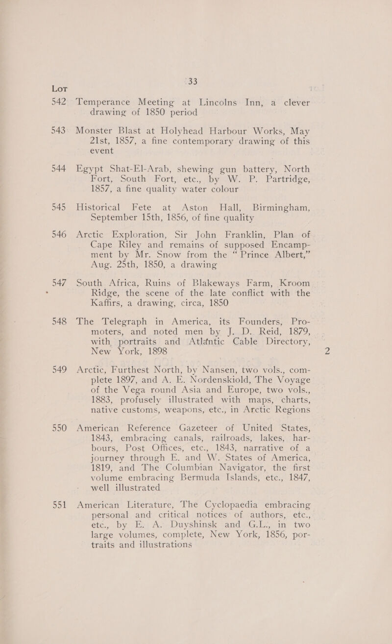 543 544 545 546 547 548 549 550 Jo1 33 Temperance Meeting at Lincolns Inn, a clever drawing of 1850 period Monster Blast at Holyhead Harbour Works, May 21st, 1857, a fine contemporary drawing of this event Egypt Shat-El-Arab, shewing gun battery, North Port! South tKort,. ete: sya a iP. Partridge: 1857, a fine quality water colour Flistorical Fete at Aston. Hall&lt; Birmincham, September 15th, 1856, of fine quality Arctic Exploration, Sir John Franklin; Phan -of Cape Riley and remains of supposed Encamp- ment by Mr. Snow from the “Prince, Albert,” Auge Zoth, 1850, a drawing South Africa, Ruins of Blakeways Farm, Kroom Ridge,’ thei“scene “of. the/late conflict “with ‘the Kaffirs, a drawing, circa, 1850 The Velegraph. in “America, its: Fotnders;. Pro- movers, and noted men by lay nerd 1370).”, with portraits and Atlantic Cable Directory, New York, 1898 Arctic, Furthest North, by Nansen, two vols., com- plete 1897, and A. E. Nordenskiold, The Voyage of the Vega round Asia and Europe, two vols., 1883, profusely illustrated with maps, charts, native customs, weapons, etc., in Arctic Regions American’ Reference Gazeteer of United ‘States, 1843, embracing canals, railroads, lakes, har- bouts, Post Otaces, étem 18430 mamraive sora journey, throggh E. and W Yostates of America, 1819, and The Columbian Navigator, the first volume embracing Bermuda Islands, etc., 1847, well illustrated American Literature, The Cyclopaedia embracing personal and critical notices of authors, etc., etce,, by sEpt Aa.Duyshinek qandG.L.,.1m two large volumes, complete, New York, 1856, por- traits and illustrations