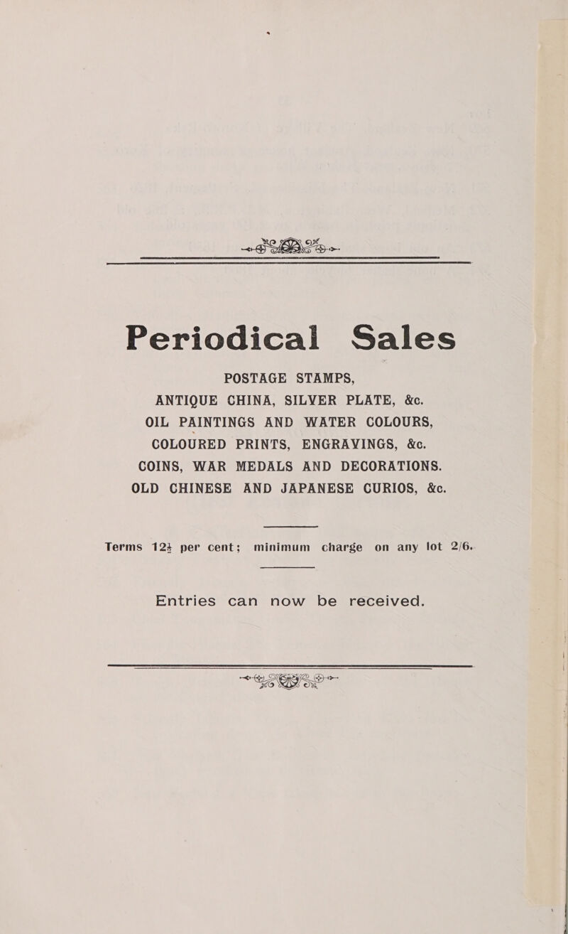  Periodical Sales POSTAGE STAMPS, ANTIQUE CHINA, SILVER PLATE, &amp;c. OIL PAINTINGS AND WATER COLOURS, COLOURED PRINTS, ENGRAVINGS, &amp;c. COINS, WAR MEDALS AND DECORATIONS. OLD CHINESE AND JAPANESE CURIOS, &amp;c. Terms 124 per cent; minimum charge on any lot 2/6. Entries can now be received. 