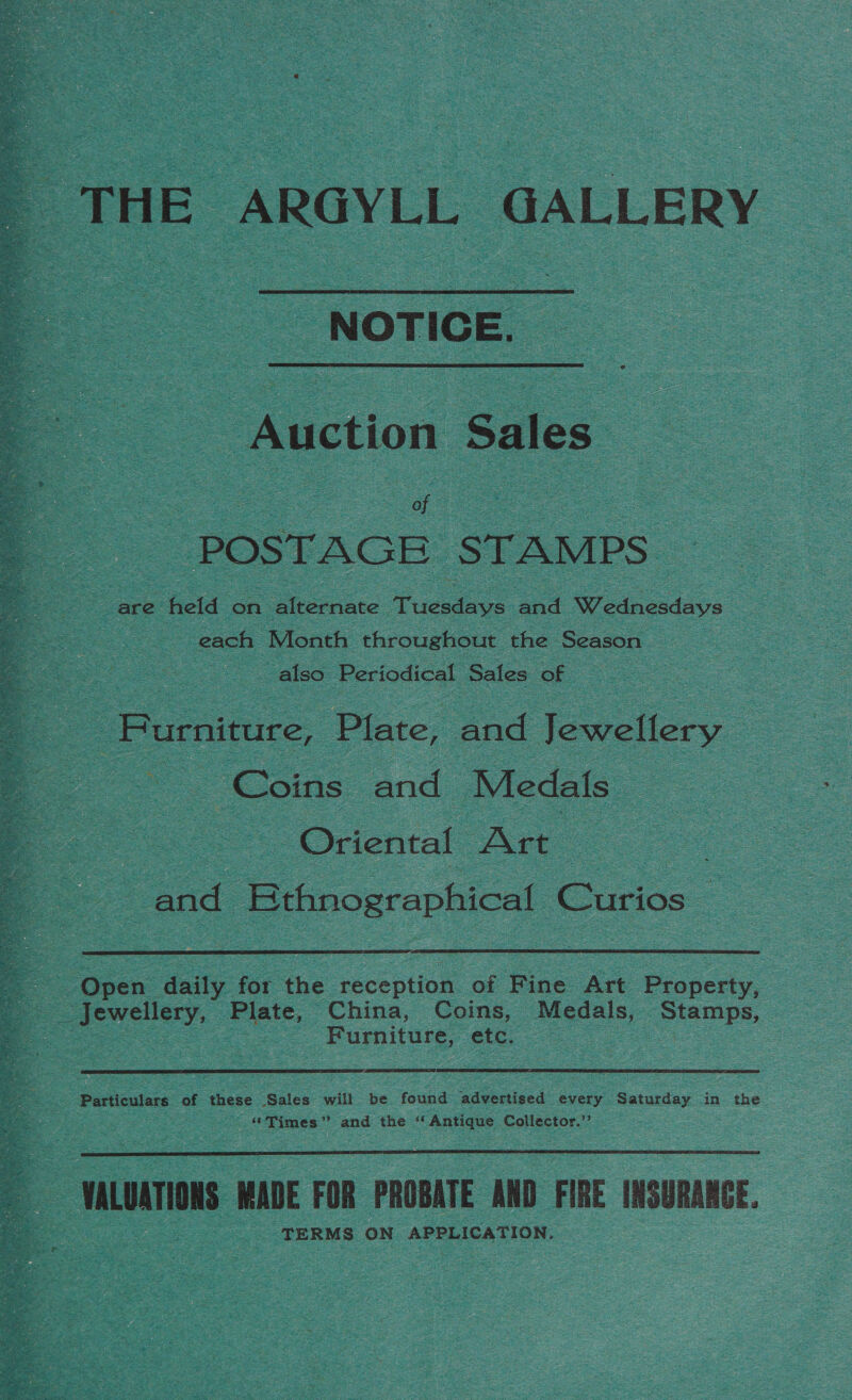  THE ARGYLL GALLERY NOTICE. on ee Sales . of POSTAGE STAMPS are held on alternate ee and Wednesdays oe each Month throughout the Season also Periodical Sales of : _ Furniture, Plate, and jenn a Coins and Medals — : Oriental Are and Ethnographical Curios _ ‘Open Aeity for fhe reception of Fine Art Property,   Furniture, etc. Particulars of these Sales will be found advertised every Saturday in the “Times” and the ‘Antique Collector.’’  WALOATIONS WADE FOR PROBATE AND FIRE INSURANCE. TERMS ON APPLICATION.