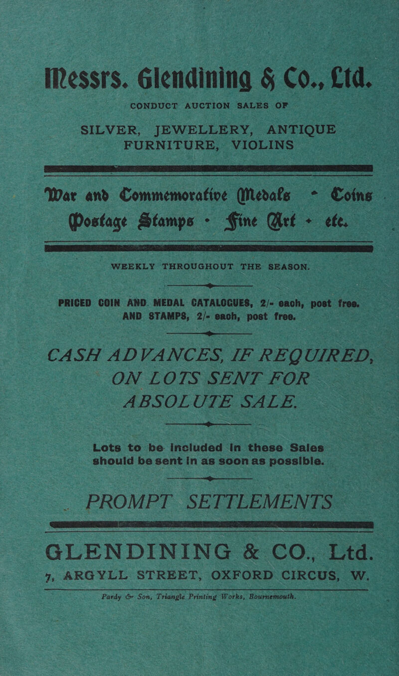 IRessrs. Glendining § 60. etd, . CONDUCT AUCTION SALES OF SILVER, JEWELLERY, ANTIQUE. FURNITURE, VIOLINS ©    WEEKLY THROUGHOUT ae fpncgea tt  PRICED COIN AND. MEDAL CATALOGUES, 2/= each, post free. AND STAMPS, 2/- each, post free. 2  CASH ADVANCES, IF REQ UIRED, _ ON LOTS SENT FOR - ABSOLUTE SALE.  Lots to be included In these Sales should be sent in as soon as possible. |   GLENDINING &amp; CO., tea 7, ARGYLL STREET, OXFORD CIRCUS, W. Pardy &amp; Son, Triangle Prin ting eR RES, Bournemouth.