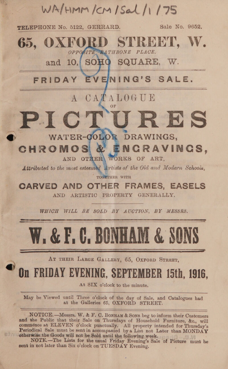 Wihkfimm /om [Sed fy 195 TELEPHONE No. 5122, GERRARD. ; Sale No. 9652, 65, OXFORD STREET, W.            4 DRAWINGS, ENCRAVINGS, 7 u%) WORKS OF ART, Attributed to the most esteemed Artists of the Old and Modern Schools, CARVED AND OTHER FRAMES, EASELS AND ARTISTIC PROPERTY GHNERALLY. WHICH WILL BE SOLD BY AUCTION, BY MESSRS.    W.&amp;E.C, BONHAM &amp; SONS . AT THEIR LarcE Gauuery, 65, Oxrorp Srreet, On FRIDAY EVENING, SEPTEMBER 15th, 1916, At SIX o’clock to the minute.    May be Viewed until Three o’clock of the day of Sale, and Catalogues had at the Galleries 65, OXFORD STREET.   _ NOTICE,—Messrs. W. &amp; F. C. Bonnam &amp; Sons beg to inform their Customers and the Public that their Sale on Thursdays of Household Furniture, &amp;c., will commeénce at ELEVEN o’clock punctually. All property intended for Thursday’s Periodical Sale must be sent in accompanied bya List not Later than MONDAY otherwise the Goods will not be Sold until the following week. NOTE.—The Lists for the usual Friday Evening’s Sale of Picture must be sent in not later than Six o’clock on TUESDAY Evening.