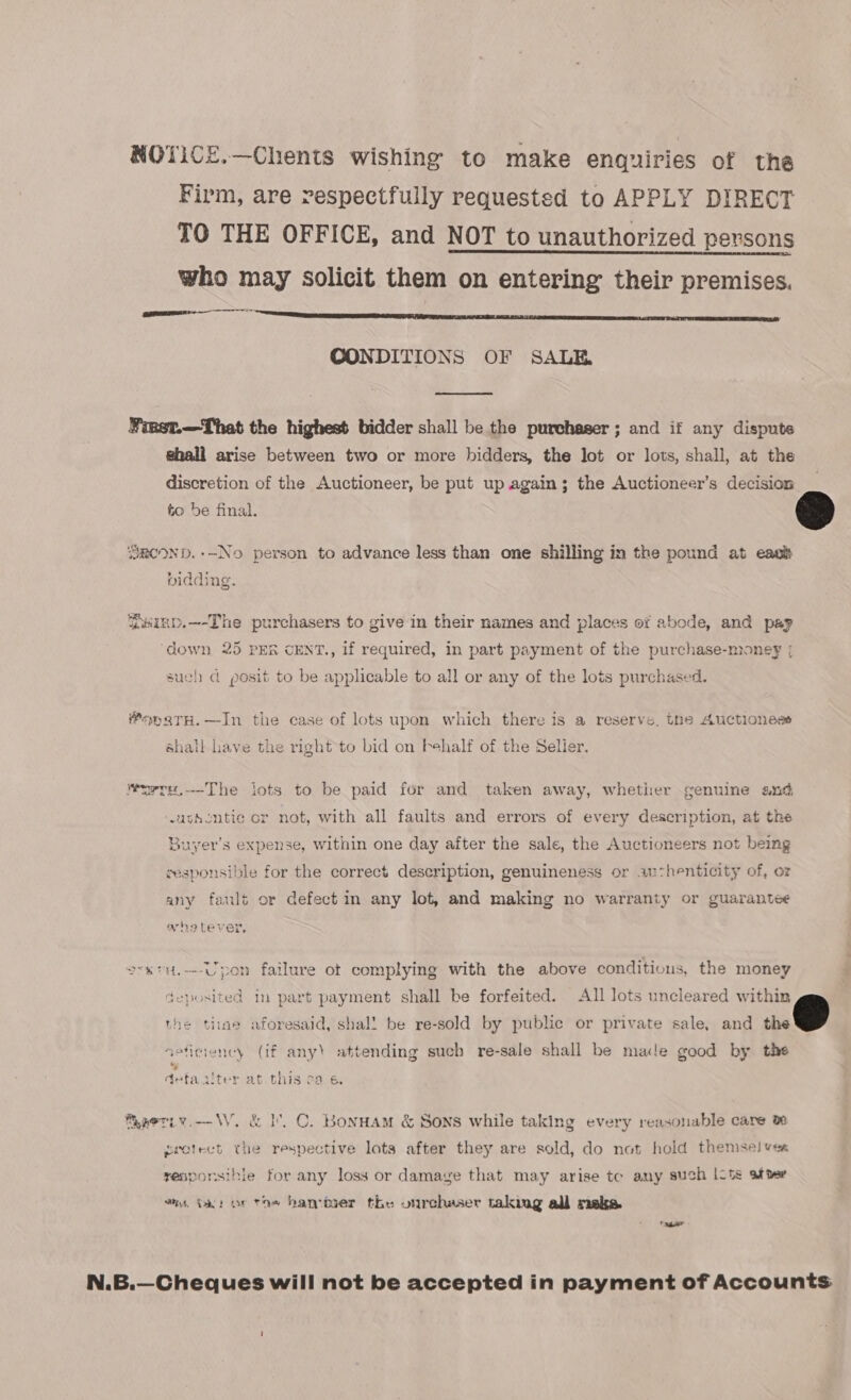 NOTICE.—Chents wishing to make enquiries of the Firm, are respectfully requestsd to APPLY DIRECT TO THE OFFICE, and NOT to unauthorized persons who may solicit them on entering their premises. SINT CONDITIONS OF SALE ¥iest.—That the highest bidder shall be the purchaser; and if any dispute shall arise between two or more bidders, the lot or lots, shall, at the discretion of the Auctioneer, be put up again; the Auctioneer’s decision to be final.  RoOND.--No person to advance less than one shilling in the pound at eaos vidding. ainp.—-The purchasers to give in their names and places of abode, and pap ‘down 25 PER CENT., if required, in part payment of the purchase-mioney ; such d posit to be applicable to all or any of the lots purchased. ®opgtrH.—In the case of lots upon which there is a reserve, the Auctioness shall have the right to bid on behalf of the Selier. Wurre,.—The lots to be paid for and taken away, whether genuine and uthcntie cr not, with all faults and errors of every description, at the Buyer’s expense, within one day after the sale, the Auctioneers not being cesponsible for the correct description, genuineness or authenticity of, or any fault or defect in any lot, and making no warranty or guarantee ahoetever. svxtH.-—-Upon failure ot complying with the above conditions, the money deposited in part payment shall be forfeited. All lots uncleared within the tinae aforesaid, shal! be re-sold by public or private sale, and mm | seficiency (if any) attending such re-sale shall be made good by the deta uter at this ca 6. Maeriw.-—— WV. &amp; I. C. Bonnam &amp; Sons while taking every reasonable care ve protect the respective lots after they are sold, do not hold themselves responsihie for any loss or damage that may arise tc any such |its ster an. Ok: or tos hander the onrchaser taking all make. N.B.—Cheques will not be accepted in payment of Accounts