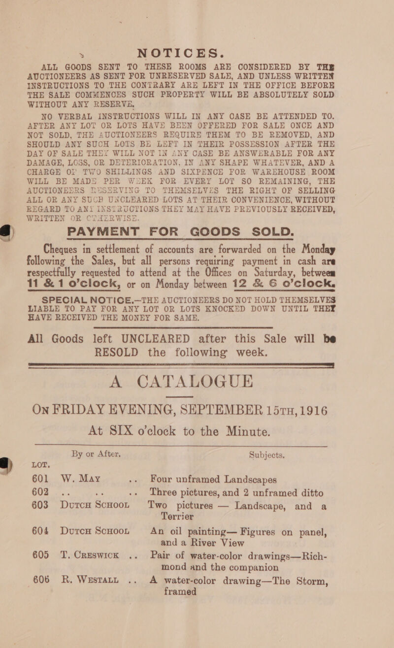 ALL GOODS SENT TO THESE ROOMS ARE CONSIDERED BY THB AUCTIONEERS AS SENT FOR UNRESERVED SALE, AND UNLESS WRITTEN INSTRUCTIONS TO THE CONTRARY ARE LEFT IN THE OFFICE BEFORE THE SALE COMMENCES SUCH PROPERTY WILL BE ABSOLUTELY SOLD WITHOUT ANY RESERVE, NO VERBAL INSTRUCTIONS WILL IN ANY CASE BE ATTENDED TO. AFTER ANY LOT OR LOTS HAVE BEEN OFFERED FOR SALE ONCEK AND NOT SOLD, THE AUCTIONEERS REQUIRE THEM TO BE REMOVED, AND SHOULD ANY SUCH LOTS BE LEFT IN THEIR POSSESSION AFTER THE DAY OF SALE THEY WILL NOT IN ANY CASE BE ANSWERABLE FOR ANY DAMAGE, LOSS, OR DETERIORATION, IN ANY SHAPE WHATEVER, AND A CHARGE Ol’ TWO SHILLINGS AND SIXPENCE FOR WAREHOUSE ROOM WILL BE MADE PER WEEK FOR EVERY LOT SO REMAINING, THE AUCTIONEERS RuSERVING TO THEMSELVES THE RIGHT OF SELLING ALL OR ANY SUCB UNCLEARED LOTS AT THEIR CONVENIENCE, WITHOUT REGARD TO ANY INSTRUCTIONS THEY MAY HAVE PREVIOUSLY RECEIVED, WRITTEN OR CT AERWISE. PAYMENT _FOR GOODS SOLD. Cheques in settlement of accounts are forwarded on the Monday following the Sales, but all persons requiring payment in cash are respectfully requested to attend at the Offices on Saturday, betweem 11 &amp; 1 o’clock, or on Monday between 12 &amp; G O’clock, SPECIAL NOTICE.—THE AUCTIONEERS DO NOT HOLD THEMSELVES LIABLE TO PAY FOR ANY LOT OR LOTS KNOCKED DOWN UNTIL THEY HAVE RECEIVED THE MONEY FOR SAME. All Goods left UNCLEARED after this Sale will be RESOLD the following week. ES zag. LT A CATALOGUE On FRIDAY EVENING, SEPTEMBER 15ru, 1916 At SIX o'clock to the Minute.   By or After, Subjects. LOT, 601 W. May .. Four unframed Landscapes 602 . Three pictures, and 2 unframed ditto 603 DurcH ScHoot ‘Two pictures — Landscape, and a Terrier 604 DutcH ScHooL An oil painting— Figures on panel, and a River View 605 T. Creswick .. Pair of water-color drawings—Rich- mond and the companion 606 KR. Wusratt .. A water-color drawing—The Storm, framed