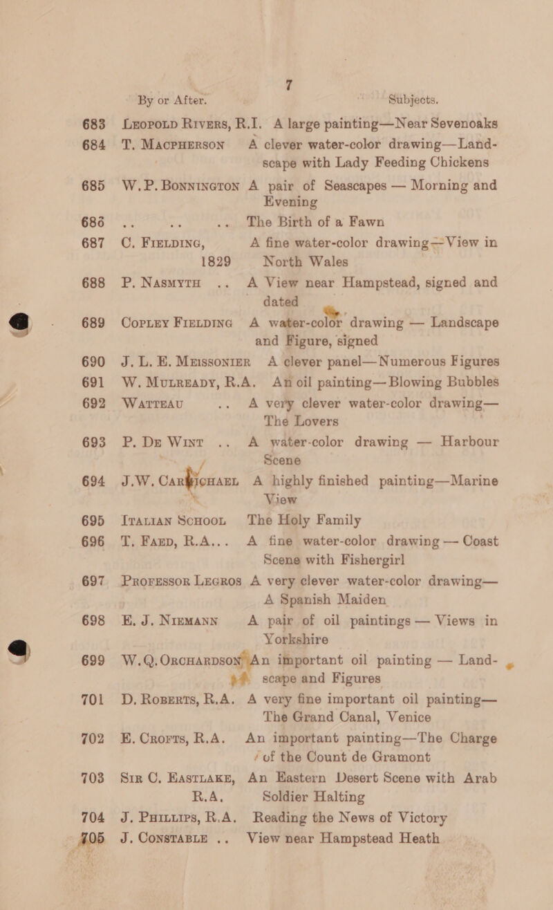 683 684 685 686 687 688 689 690 691 692 693 694 695 696 697 698 699 701 702 703 By or After, Subjects. Lropotp Rivers, R.I. A large painting—Near Sevenoaks T. Macpuerson A clever water-color drawing—Land- . scape with Lady Feeding Chickens W.P.Bonnineton A pair of Seascapes — Morning and Evening The Birth of a Fawn C, FIELDING, A fine water-color drawing— View in 1829 North Wales . P. NasmytH .. A View near Hampstead, signed and dated Coptey Fietpineg A water-color drawing — Landscape and Figure, signed J.L.E.Muissonier A clever panel— Numerous Figures W. Mutreapy, R.A. Anoil painting— Blowing Bubbles WATTEAU .. A very clever water-color drawing— The Lovers . P. De Wint .. A water-color drawing — Harbour ’ Scene J.W. Canons A highly finished painting—Marine re View Tratian Scooot The Holy Family T, Fanp, R.A... A fine water-color drawing — Coast Scene with Fishergirl Proressor Legros A very clever water-color drawing— A Spanish Maiden KE. J. Niemann A pair of oil paintings — Views in Yorkshire W.Q, Oxcuarpsow) An important oil painting — Land- 6° scape and Figures D, Rozerts, R.A. A very fine important oil painting— The Grand Canal, Venice KE. Crorts, R.A. An important painting—The Charge ‘ of the Count de Gramont Sir C, EastnaAke, An Hastern Desert Scene with Arab R.A, Soldier Halting J. Puitiips, R.A. Reading the News of Victory J. ConsTaBLE .. View near Hampstead Heath