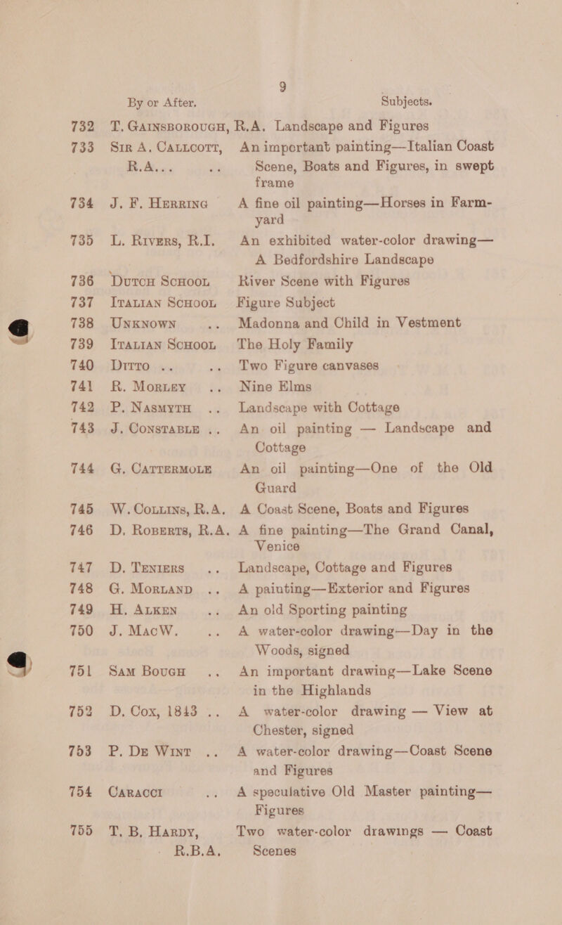 732 733 734 735 736 737 738 739 740 741 742 743 744 745 746 747 748 749 750 751 753 754 755 By or After, Subjects. Sir A, CALLCOTT, R.A... J. KF. Herrine L. Kivers, B.D. DutcH ScHoon ITALIAN ScHOOL UNKNOWN ITALIAN SCHOOL DITTO: +. R. Morey P. NasmMytTH J. CONSTABLE .. G, CATTERMOLE W. Cottins, R.A. D, Roperrs, R.A. D. TENIERS G. Morianp H, ALKEN J. MacW. Sam Boucu Dy, CoxeTeis: P. De Wint CARACCI T. B, Harpy, R.B.A, An important painting—Italian Coast Scene, Boats and Figures, in swept frame A fine oil painting—Horses in Farm- yard An exhibited water-color drawing— A Bedfordshire Landscape River Scene with Figures Figure Subject Madonna and Child in Vestment The Holy Family Two Figure canvases Nine Elms Landscape with Cottage An oil painting — Landscape and Cottage An oil painting—One of the Old Guard A Coast Scene, Boats and Figures A fine painting—The Grand Canal, Venice Landscape, Cottage and Figures A painting—Exterior and Figures An old Sporting painting A water-color drawing—Day in the Woods, signed An important drawing—Lake Scene in the Highlands A water-color drawing — View at Chester, signed A water-color drawing—Coast Scene and Figures A speculative Old Master painting— Figures Two water-color drawings — Coast Scenes |