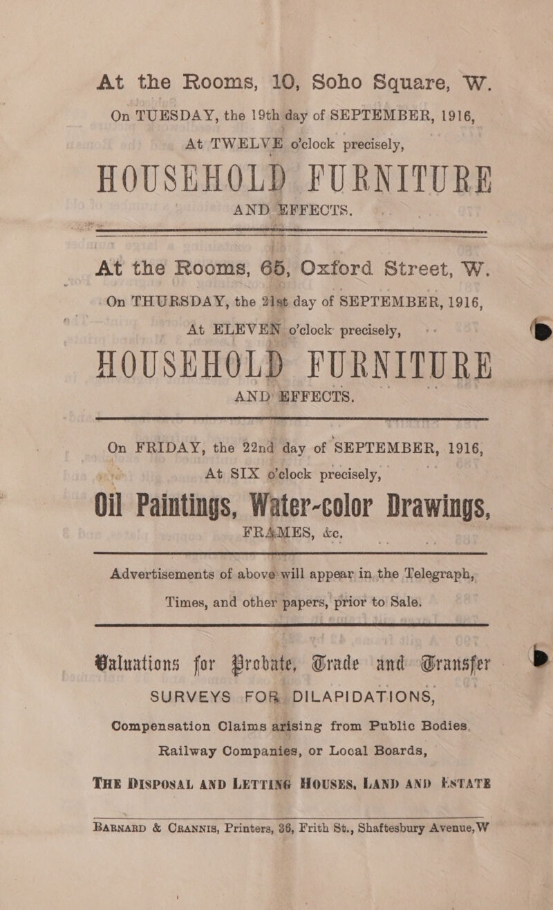 At the Rooms, 10, Soho Square, W. On TUESDAY, the 19th day of SEPTEMBER, 1916, At TWELVE o'clock precisely, HOUSEHOLD VURNITURE AND EFFECTS.  At the Rooms, 65, Oxford Street, W. On THURSDAY, the 21st day of SEPTEMBER, 1916, At ELEVEN o'clock precisely, HOUSEHOLD FURNITURE AND EFFECTS.   On FRIDAY, the 22nd Bay of SEPTEMBER, 1916, At SIX o'clock precisely, a Oil Paintings, Water-color Drawings FRAMES, ke.  idweiepidienedth of abou appear in the Telegraph, Times, and other papers, prior to Sale.   Buluations for probate Grade and Gransfer SURVEYS FOR DILAPIDATIONS, Compensation Claims arising from Public Bodies, Railway Companies, or Local Boards, THE DISPOSAL AND LETTING HOUSES, LAND AND ESTATE BaRNnaRD &amp; CRANNIS, Printers, 36, Frith St., Shaftesbury Avenue, W