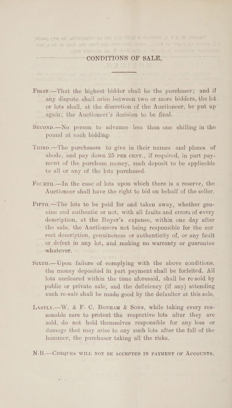 -- GONDITIONS OF SALE. First.—That the highest bidder shall be the purchaser; and if any dispute shall arise between two or more bidders, the lot. or lots shall, at the discretion of the Auctioneer, be put up again; the Auctioneer’s decision to be final. SECOND.—No person to advance less than one shilling in the pound at each bidding. Tuirp.—The purchasers to give in their names and places of abode, and pay down 25 PER cENT., if required, in part pay- ment of the purchase mcney, such deposit to be applicable to all or any of the lots purchased. Fourtu.—In the case of lots upon which there is a reserve, the Auctioneer shall have the right to bid on behalf of the seller. Firta.—tThe lots to be paid for and taken away, whether gen- ule and authentic or not, with all faults and errors of every description, at the Buyer’s expense, within one day after the sale, the Auctioneers not being responsible for the cor rect description, genuineness or authenticity of, or any fault or defect. in any lot, and making no warranty or guarantee whatever. | Sixru.—Upon failure of complying with the above conditions, the money deposited in part payment shall be forfeited. All lots uncleared within the time aforesaid, shall be re-sold by public or private sale, and the deficiency (if any) attending such re-sale shall be made good by the defaulter at this sale, Lastty.—W. &amp; F. C. Bonnam &amp; Sons, while taking every rea- sonable care to protect the respective lots after they are sold, do not hold themselves responsible for any loss or damage that may arise to any such lots after the fall of the hammer, the purchaser taking all the risks. N.B.—CnEQUES WILL NOT BE ACCEPTED IN PAYMENT OF ACCOUNTS.