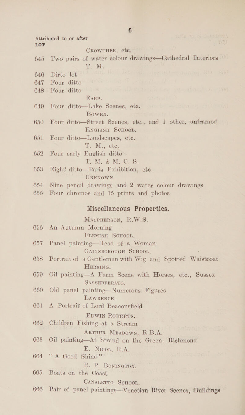 640 646 647 648 649 650 651 653 654 655 656 657 658 659 660 661 663 664 665 666 CROWTHER, ete. Two pairs of water colour drawings—Cathedral Interiors Sag i Dirto lot Four ditto Four ditto FUARP. Four ditto—Lake Scenes, ete. BowEN. Four ditto—Street Scenes, ete., and 1 other, unframed ENGLISH SCHOOL, Landscapes, ete. T. M., ete. Four early English ditto TM, &amp; MPCs: Parig Exhibition, ete. UNKNOWN. Nine pencil drawings and 2 water colour drawings Four chromos and 15 prints and photos Four ditto  Hight’ ditto  Miscellaneous Properties. Macpuerson, R.W.S. An Autumn Morning FLEMISH SCHOOL. Panel painting—Head of a Woman GAINSBOROUGH SCHOOL, Portrait of a Gentleman with Wig and Spotted Waistcoat HERRING. A Farm Scene with Horses, etc., Sussex SASSERFERATO. Old panel painting—Numerous Figures LAWRENCE. A Portrait of Lord Beaconsfield EDWIN ROBERTS. Children Fishing at a Stream ArtTHurR Mrapows, R.B.A. Oil painting—At Strand on the Green, Richmond E. Nicot. Baas ‘“A Good Shine ” | R. P. Bonrneron. Boats on the Coast CANALETTO ScHOOL. Pair of panel paintings—Venetian River Scenes, Buildings  Oil painting