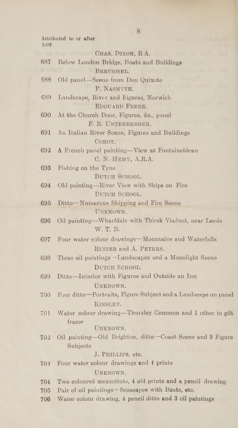 687 688 689 - 690 691 692 693 694 695 696 697 698 699 700 TOL 102 103 704 705 706 CHaAs..DIxon, RA. Below London Bridge, Boats and Buildings BREUGHEL. Seene from Don Quixote P. NASMYTH. Landscape, River and Higures, Norwich ~ BpouaRD FRERE. At the Church Door, Figures, &amp;¢., panel F. R. UNTERBERGER. An Italian River Scene, Figures and Buildings COROT. A French panel painting—View at Fontainebleau C. Nw Hemy, A.B.A. Fishing on the Tyne DUTCH SCHOOL. Old painting—River View with Ships on Fire DUTCH SCHOOL. Ditto--Numerous Shipping and Fire Scene UNKNOWN. Oil painting—Wharfdale with Thirsk Viaduct, near Leeds La ee: Four water colour drawings—Mountains and Waterfalls RUITER and A. PETERS. Three oil paintings —Landscapes and a Moonlight Scene Old panel  DUTCH SCHOOL. Ditto—Interior with Figures and Outside an Inn UNKNOWN. Four ditto—Portraits, Figure Subject and a Landscape on panel KINSLEY. Water colour drawing—Thursley Common and 1 other in gilt frame | UNKNOWN. Oil painting—Old Brighton, ditto—Coast Scene and 3 Figure Subjects J. PHILLIPS, etc. Four water colour drawings and 4 prints UNKNOWN. Two coloured mezzotints, 4 old prints and a pencil drawing Pair of oil paintings—Seaseapes with Boats, etc. Water coiour drawing, 4 pencil ditto and 3 oil paintings