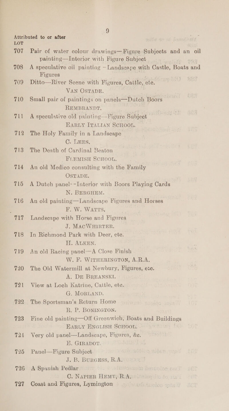 107 708 709 710 711 712 713 714 715 716 717 718 719 720 721 729 723 724 725 726 127 Pair of water colour drawings— Figure Subjects and an oil painting—Interior with Figure Subject A speculative oil painting ~Landseape with Castle, a ma Figures Ditto—River Scene with Figures, Cattle, aie VAN OSTADE. Small pair of paintings on patiels=“Dateh ‘Bebe , REMBRANDT, A speculative old pain ling —Figure Subject = BARLY ITALIAN SCHOOL. ~ The Holy Family in a Landscape C. LES. The Death of Cardinal Beaton _EFLEMISH SCHOOL. An old Medico consulting with the Family OSTADE. A Dutch panel--Interior with ee Playing Cards N. BERGHEM. An old painting—Landseape Figures and Horses F. W. WATTS, | Landscape with Horse and Figures J. MACWHIRTER. In Richmond Park with Deer, ete. H. ALKEN. An old Racing panel—A Close Finish W. FE. WITHERINGTON, A.R.A. The Old Watermill at Newbury, Figures, esc. A. DE BREANSKI. View at Loch Katrine, Cattle, ete. G. MORLAND. The Sportsman’s Return Home R. P. BONINGTON. Fine old painting—Off Greenwich, Boats and Sees EARLY ENGLISH SCHOOL. - Very old panel—Landscape, Figures, iS EK. GIRADOT. Panel—F igure Subject J. B. BuRGESS, R.A. A Spanish Pedlar C. NAPIER HEMY,: R.A. Coast and Figures, Lymington