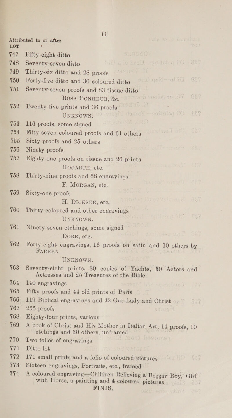 Ti LOT 147 748 749 750 T51 152 753 754 755 756 707 760 162 763 764 165 766 767 768 ~ 769 770 (71 172 173 (74 Fifty-eight ditto Seventy-seven ditto Thirty-six ditto and 28 proofs Forty-five ditto and 30 coloured ditto | Seventy-seven proofs and 83 tissue ditto. ROSA BONHEUR, &amp;e. Twenty-five prints and 36 proofs , UNKNOWN. — 116 proofs, some signed Fifty-seven coloured proofs and 61 others Sixty proofs and 25 others Ninety proofs Highty-one proofs on tissue and 26 prints HOGARTH, ete. Thirty-nine proofs and 68 engravings EF’. MORGAN, ete. Sixty-one proofs H. DICKSEE, etc. Thirty coloured and other engravings UNKNOWN. Ninety-seven etchings, some signed DORE, ete. Forty-eight engravings, 16 proofs on satin and 10 others by _ FARREN Heh oe UNKNOWN. Be. : Seventy-eight prints, 80 copies of Yachts, 30. Actors and Actresses and 25 Treasures of the Bible 140 engravings qa Fifty proofs and 44 old prints of Paris 119 Biblical engravings and 32 Our Lady and Chris 255 pioofs yep Kighty-four prints, various A book of Christ and His Mother in Italian Art, 14 proofs, 10 etchings and 30 others, unframed sie Two folios of engravings Ditto lot 171 small prints and a folio of coloured pictures Sixteen engravings, Portraits, etc., framed A coloured engraving—Children Relieving a Beggar Boy, Girl with Horse, a painting and 4 coloured pictures | FINIS.