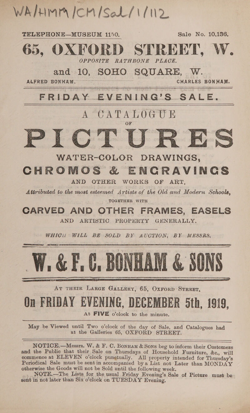 WAMIMA ICM ISeL/ 1/2 65, OXFORD STREET, W. OPPOSITE RATHBONE PLACE. and 10, SOHO SQUARE, W. fee ee © GuaRLES BON MAM, FRIDAY. EVENING’S SALE. ACA TARO CE WATER-COLOR DRAWINGS, CHROMOS &amp; ENGRAVINGS AND OTHER WORKS OF ART, Attributed to the most esteemed Artists of the Old and Modern Schools, TOGETHER WITH CARVED AND OTHER FRAMES, EASELS ~AND ARTISTIC PROPERTY GENERALLY,           WHICii WILL BE SOLD BY AUCTION, BY MESSRS, ean    At THEIR Large Gauuery, 65, Oxrorp: STREET, On FRIDAY EVENING, DECEMBER 5th, 1919, At FIVE o’clock to the minute.  May be Viewed until Two o’clock of the day of Sale, and Catalogues had at the Galleries 65, OXFORD STREET.  a NOTICEH.—Messrs. W. &amp; F. C. Bonnam &amp; Sons beg to inform their Customers and the Public that their Sale on Thursdays of Household Furniture, &amp;c., will commence at ELEVEN o’clock pungtually. All property intended for Thursday’s Periodical Sale must be sent in accompanied bya List not Later than MONDAY otherwise the Goods will not be Sold until the following week, _...NOTE.—The Lists for the usual Friday Evening’s Sale of Picture must be sent in not later than Six o’clock on TUESDAY Evening.