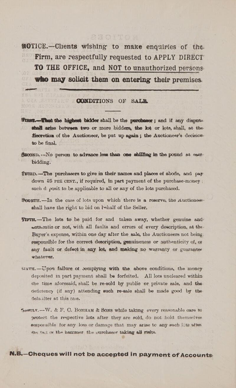 WOTICE.—Chents wishing to make enquiries of the. Firm, are respectfully requested to APPLY DIRECT TO THE OFFICE, and NOT to unauthorized persons who may solicit them on entering their premises. ee  OONDITIONS OF SALB  Simet.—That the highest bidder shall be the purchaser; and if any disput. | @hall avise between two or more bidders, the bot or lots, shall, at the- Siscretion of the Auctioneer, be put up again; the Auctioneer’s decisicx- to be final. - Sz0onp.--No person to advance leas than ome shilling in the pound et esat bidding. erRp.—The purchasers to give m their names and places ef abode, and pay down 25 prn cENT., if required, in part payment of the purchase-money ; such d. posit to be applicable to all or any of the lots purchased. ®oosTH.—In the case of lots upon which there is a reserve, the Auctionee:- shall have the right to bid on f+half of the Seller. $irra.—The lots to be paid for and taken away, whether genuine and eathentic or not, with all faults and errors of every description, at the. Buyer’s expense, within one day after the sale, the Auctioneers not being responsible for the correct description, genuineness or authenticity of, or any fault or defect in any lot, and making no warranty or guarantee whatever, &amp;ixTH.—Upon failure ot complying with the above conditions, the money deposited in part payment shall be forfeited. All lots uncleared within the time aforesaid, shal: be re-sold by public or private sale, and the deticiency (if any) attending such re-sale shall be made good by the defaalter at this saie. *SeatLy.—W. &amp; F. C. Bonnam &amp; Sons while taking every reasonable care te grotect the respective lots after they are sold, do not hold themselve eceponsible for any loss or damage that may arise te any such |cte atv fas tat ox the banwoer the vurchaser taking all maiz. N.B.—Cheques will not be accepted in payment of Accounts