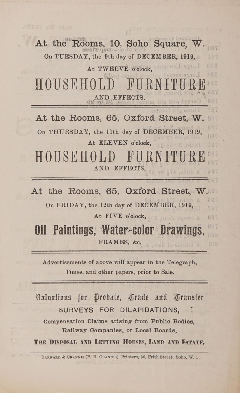 At the “Rooms, 10, Soho Square, OW es cya REGS Ht On TUESDAY, ‘the 9th day of DECEMBER, 1919, At TWELVE o'clock, HOUSEHOLD FURNITURE. ae ee De lH PEOIS. (CF   At the Rooms, 65, Oxford Street, W. On THURSDAY, the 11th day of Psa 1919, At ELEVEN o’clock, HOUSEHOLD FURNITURE. AND EFFECTS.   At the Rooms, 65, Oxford Street, W. On FRIDAY, the 12th day of DECEMBER, 1919, — At FIVE o’clock, Oil Paintings, Water-color Drawings, FRAMES, &amp;e,  Advertisements of above will appear in the Telegraph,  Baluations for Probate, Grade and Gransfer SURVEYS FOR DILAPIDATIONS, <7 Compensation Claims arising from Public Bodies, _ Railway Companies, or Local Boards, THE DISPOSAL AND LETTING HOUSES, LAND AND EsTATR,  BARNARD &amp; CRANNIS (P. B. CRANNIS), Printers, 36, Frith Street, Soho, W. 1,