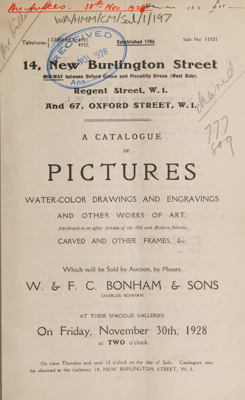  ENS x Kean Established 1793. Sale No 11521 &gt; few Bur) ngton Street |\ \ Jy        MIB.WAY between extor jetus and ci Circus (West Side). ~ Ans—H : er, Regent Street, W.1. a \ Wi And 67, OXFORD STREET, WwW. ue / . A CATALOGUE a PIC T URES WATER-COLOR DRAWINGS AND ENGRAVINGS AND*® OTHER: WORKS®.OF° ART, Attributed to or after Artists of the Old and Modern Schools, CARVED AND. OTHER . PRAPIES, = &amp;c. Which will be Sold by Auction, by Messrs. W. &amp; F. C. BONHAM. &amp; SONS CHARLES BONHAM. AT THEIR SPACIOUS GALLERIES, On Friday November 30th, 1928 at TWO oclock. On view Thursday and until 12 o’clock on the day of Sale. Catalogues may be obtained at the Galleries, i4, NEW BURLINGTON STREET, W. I.