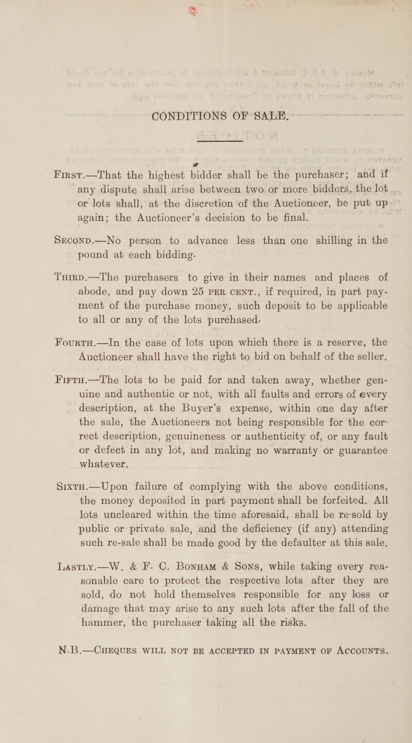 CONDITIONS OF SALE. = First.—That the highest bidder shall be the purchaser; and if any dispute shall arise between two or more bidders, the lot. or lots shall, at the discretion of the Auctioneer, be put up. ~ again; the Auctioneer’s decision to be final. | - SECOND.—No person to advance less than one shilling in the pound at each bidding. THirD.—The purchasers to give in their names and places of abode, and pay down 25 PER cENT., if required, in part pay- ment of the purchase money, such deposit to be applicable to all or any of the lots purchased. Fourtu.—In the case of lots upon which there is a reserve, the Auctioneer shall have the right to bid on behalf of the seller, Firtu.—tThe lots to be paid for and taken away, whether gen- uine and authentic or not, with all faults and errors of every description, at the Buyer’s expense, within one day after the sale, the Auctioneers not being responsible for the cor- rect description, genuineness or authenticity of, or any fault or defect in any lot, and making no warranty or guarantee whatever. Sixto.—Upon failure of complying with the above conditions, the money deposited in part payment shall be forfeited. All lots uncleared within the time aforesaid, shall be re-sold by public or private sale, and the deficiency (if any) attending such re-sale shall be made good by the defaulter at this sale, Lastty.—W. &amp; F. C. Bonuam &amp; Sons, while taking every rea- sonable care to protect the respective lots after they are sold, do not hold themselves responsible for any loss or damage that may arise to any such lots after the fall of the hammer, the purchaser taking all the risks. N.B.—CHEQUES WILL NOT BE ACCEPTED IN PAYMENT OF ACCOUNTS.