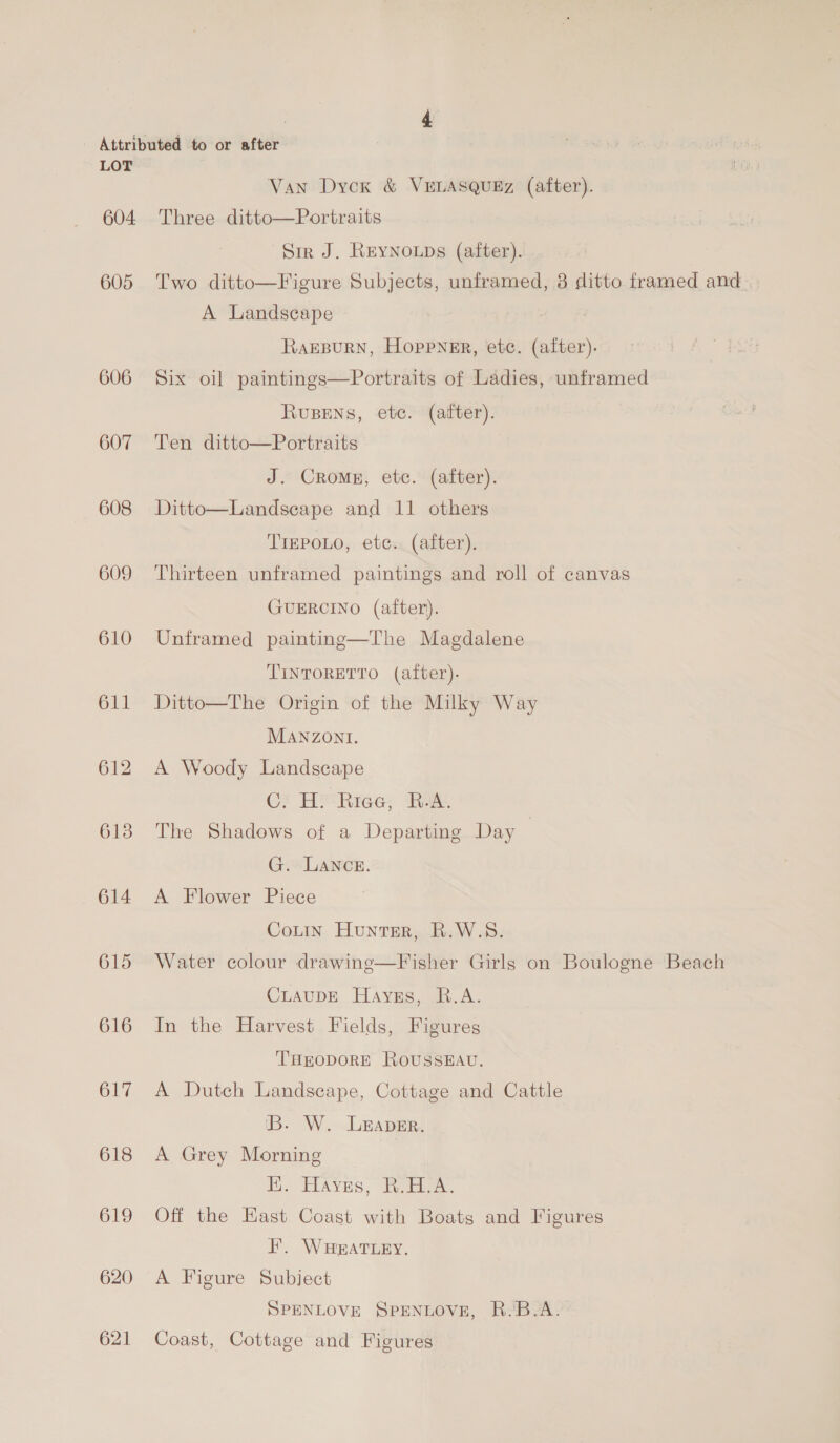 604 605 606 607 608 609 610 611 614 615 616 617 618 619 620 621 Van Dyck &amp; VELASQUEz (after). Three ditto—Portraits Sir J. REYNOLDS (after). Two ditto—Figure Subjects, unframed, 3 ditto framed and A Landscape RaEBURN, Hoppner, etc. (after). Six oil paintings—Portraits of Ladies, unframed RvuBENS, etc. (after). Ten ditto—Portraits J. Crom, etc. (after). Ditto—Landseape and 11 others TrEPOLO, etc. (after). Thirteen unframed paintings and roll of canvas GUERCINO (after). Unframed painting—The Magdalene TINTORETTO (after). Ditto—The Origin of the Milky Way MANZONI. A Woody Landscape Ci H‘Rrea; RA. The Shadows of a Departing Day G. LANCE. A Flower Piece CoLin Hunter, R.W.S. Water colour drawing—Fisher Girls on Boulogne Beach CLAUDE Hayes, R.A. In the Harvest Fields, Figures ‘THEODORE ROUSSEAU. A Dutch Landscape, Cottage and Cattle 'B. W. Leaver. A Grey Morning I. HAves, Re diee. Off the Hast Coast with Boats and Figures F. WHEATLEY. A Figure Subject SPENLOVE SPENLOVE, R.'B.A. Coast, Cottage and Figures