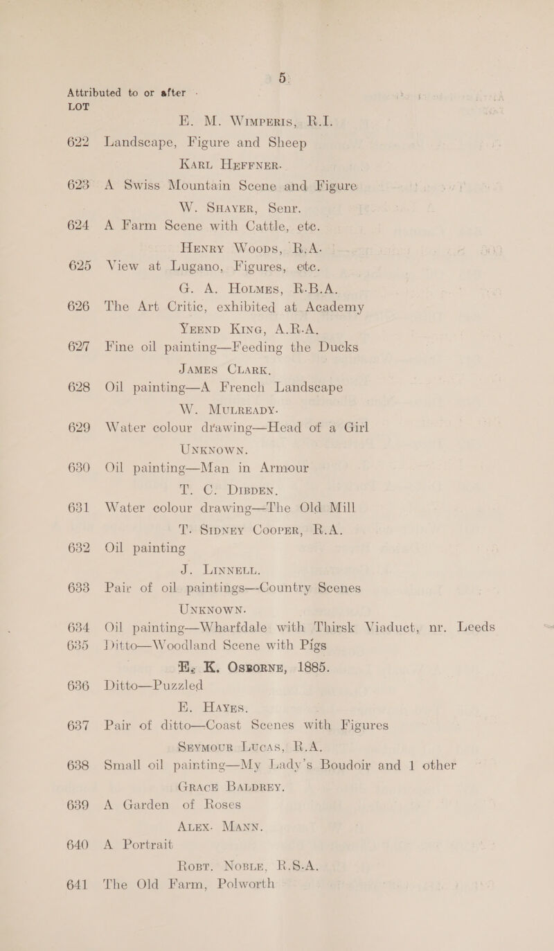 622 oud 625 626 627 628 629 630 631 633 634 635 686 637 638 639 640 641 E. M. Wimpesrtis,» R.I. Landscape, Figure and Sheep Karu HEFFNER. A Swiss Mountain Scene and Figure W. SHAYER, Senr. A Farm Scene with Cattle, ete. Henry Woops, B;A. °! View at Lugano, Figures, ete. G. A. Hotmess, R-B.A. The Art Critic, exhibited at Academy Yrenp Kine, AiR Fine oil painting—Feeding the Ducks JAMES CLARK, | Oil painting—A French Landscape W. MuLREapDyY. Water colour drawing—Head of a Girl UNKNOWN. Oil painting—Man in Armour T. C. DIspen. Water colour drawing—The Old Mill T. Sipney Coopsr, B.A. Oil painting J. LINNELL. Pair of oil paintings—-Country Scenes UNKNOWN. Oil painting—Wharfdale with Thirsk Viaduct, nr. Leeds Ditto—Woodland Scene with Pigs EH. K. Oszornz, 1885. Ditto—Puzzled EH. Hayss. Pair of ditto—Coast Scenes with Figures Srymour Luoas, R.A. Small oil painting—My Lady’s Boudoir and 1 other GRACE BALDREY. A Garden of Roses AutEx. MAnn. A Portrait Rost. Nose, R.68.A. The Old Farm, Polworth