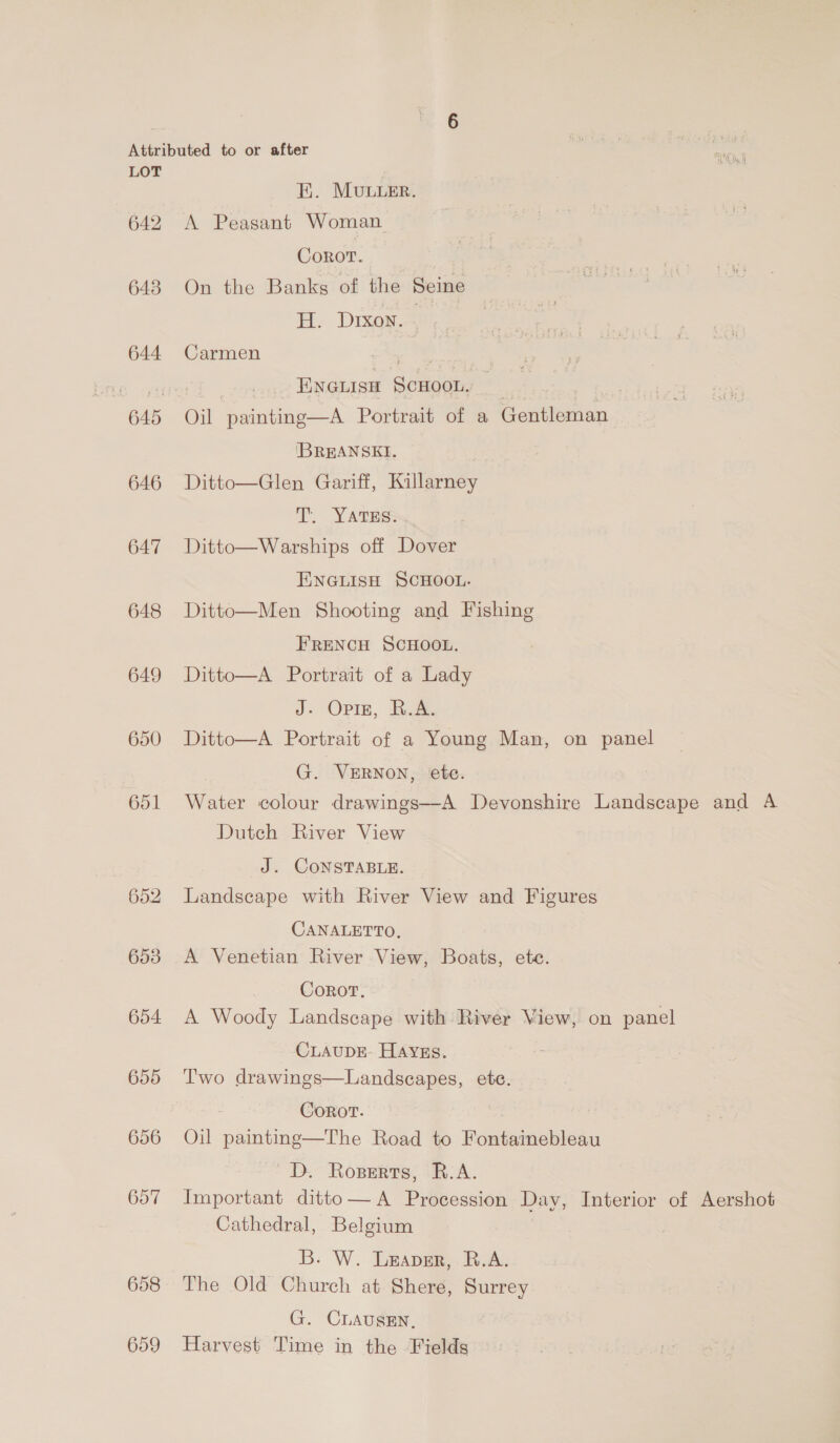 642 643 644 646 647 648 649 650 651 652 653 654 HK. Movuuer. A Peasant Woman. Corot. On the Banks of the Seine H. Dixon. . Carmen as | ENGLISH ScHOOL. Oil painting—A Portrait of a Gentleman IBREANSEI. . Ditto—Glen Gariff, Killarney T. YatTss: Ditto—Warships off Dover ENGLISH SCHOOL. Ditto—Men Shooting and Fishing FRENCH SCHOOL. Ditto—A Portrait of a Lady J- Opiz, R.A. Ditto—A Portrait of a Young Man, on panel G. VERNON, ete. Water colour drawings—A Devonshire Landscape and A Dutch River View J. CONSTABLE. Landscape with River View and Figures CANALETTO, A Venetian River View, Boats, ete. Corot. A Woody Landscape with River View, on panel CLAUDE: HAYES. Two drawings—Landseapes, ete. Coror. Oil painting—The Road to Fontainebleau D. Roserts, R.A. Important ditto— A Procession Day, Interior of Aershot Cathedral, Belgium B. W. Leaver, R.A. The Old Church at Shere, Surrey G. CLAUSEN. Harvest Time in the Fields