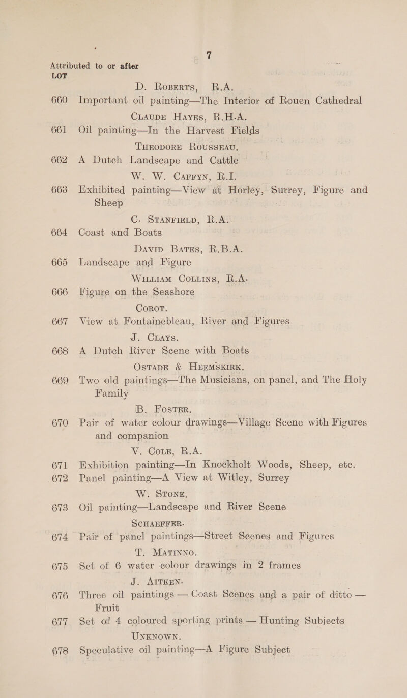 660 661 664 665 666 667 668 669 670 67! 672 673 675 676 677 678 D. Roperts, R.A. Important oil painting—The Interior of Rouen Cathedral CLAUDE Haves, R.H.A. Oil painting—In the Harvest Fields THEODORE RoussKav. A Dutch Landscape and Cattle W. W. Carryy, B.I. Exhibited painting—View at Horley, Surrey, Figure and Sheep | C. STANFIELD, R.A. Coast and Boats Davip Bates, &amp;. Box Landscape and Figure Wiuuiam Couns, B.A. Figure on the Seashore Corot. : View at Fontainebleau, River and Figures J. Cwuays. A Dutch River Scene with Boats OsTADE &amp; HEEMSKIRK. Two old paintings—The Musicians, on panel, and The Holy Family B. Foster. Pair of water colour drawings—Village Scene with Figures and companion No Comm, B.A. Exhibition painting—In Knockholt Woods, Sheep, ete. Panel painting—A View at Witley, Surrey W. STONE. Oil painting—Landscape and River Scene SCHAEFFER. Pair of panel paintings—Street Scenes and Figures T. MATINNO. Set of 6 water colour drawings in 2 frames J. AITKEN. | Three oil paintings — Coast Scenes and a pair of ditto — Fruit Set of 4 coloured sporting prints — Hunting Subjects UNKNOWN. Speculative oil painting—A Figure Subject