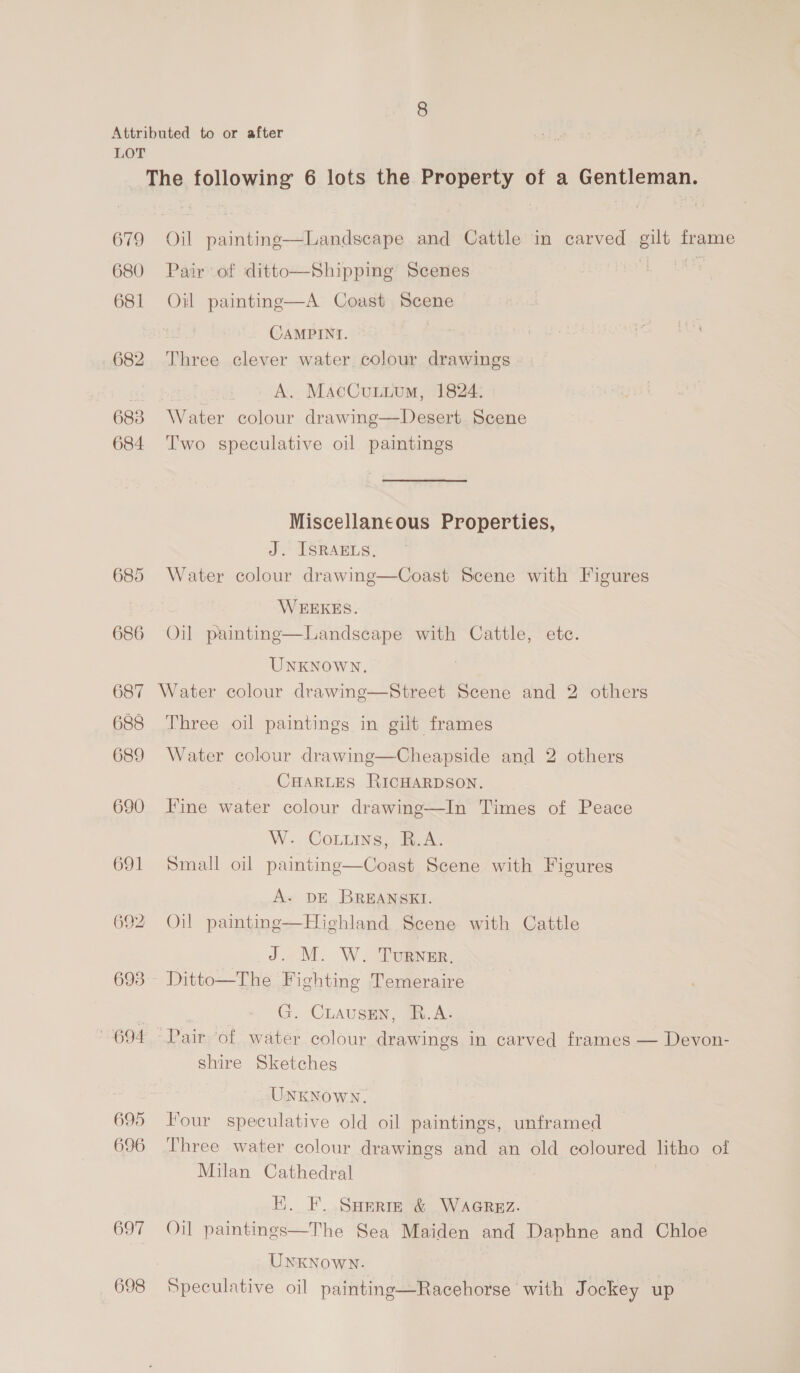 Attributed to or after LOT The following 6 lots the Property of a Gentleman. 679 Oil paintinge—Landscape and Cattle in carved gilt frame 680 Pair of ditto—Shipping Scenes ss 681 Oil painting—A Coast Scene CAMPINI. | 682 Three clever water colour drawings a A. MacCunuum, 1824: 683 Water colour drawing—Desert Scene 684 ‘T'wo speculative oil paintings Miscellaneous Properties, J. ISRAELS, 685 Water colour drawing—Coast Scene with Figures WEEKES. 686 Oil paintinge—Landseape with Cattle, ete. UNKNOWN. 687 Water colour drawinge—Street Scene and 2 others 688 Three oil paintings in gilt frames 689 Water colour drawing—Cheapside and 2 others CHARLES RICHARDSON. 690 Fine water colour drawing—In Times of Peace W. Cours, R.A. 691 Small oil painting—Coast Scene with Figures A. DE BREANSKI. 692 Oil paintinge—Hiehland Scene with Cattle 7 ee TURNER, 693 Ditto—The Fighting Temeraire | . | G. CLAUSEN, TR.A. 694. Pair of water colour drawings in carved frames — Devon- shire Sketches UNKNOWN. 695 Four speculative old oil paintings, unframed 696 Three water colour drawings and an old coloured litho of Milan Cathedral EK. F. Sarrm &amp; WAGREZ. 697 Oil paintings—The Sea Maiden and Daphne and Chloe UNKNowNn- 698 Speculative oil painting—Racehorse with Jockey up