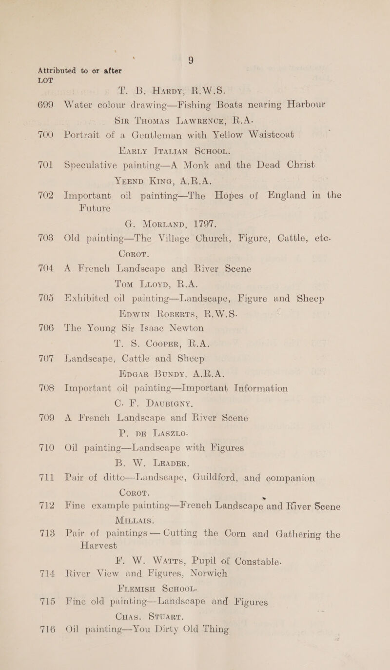 699 700 701 702 703 704 705 706 707 708 709 710 712 718 714 715 716 f, vB: sHarpy* he Web. Water colour drawing—Fishing Boats nearing Harbour Sin THomas LAWRENCE, R.A. Portrait of a Gentleman with Yellow Waistcoat EARLY ITALIAN SCHOOL. Speculative painting—A Monk and the Dead Christ YEEND Kine, A.R.A. Important. oil painting—The Hopes of England in the Future G. Moruann, 1797. Old painting—The Village Church, Figure, Cattle, etc. Corot. A French Landscape and River Scene Tom Luoyp, R.A. Jixhibited oil painting  Landscape, Figure and Sheep Epwin Roserts, R.W.S. fend The Young Sir Isaac Newton T. S. Cooper, B.A. Landseape, Cattle and Sheep Epear Bunpy, A.R.A. Important oil painting—Important Information C. F. Davupsieny, A French Landscape and River Scene P. pE LaAsz.o. Oil painting—Landseape with Figures B. W. LeEApEr. Pair of ditto—Landscape, Guildford, and companion Corot. E Fine example painting—French Landscape and River Scene MILuals. Pair of paintings — Cutting the Corn and Gathering the Harvest F. W. Watts, Pupil of Constable. tiver View and Figures, Norwich FLEMISH SCHOOL. Fine old painting—Landscape and Figures CuHas. Sruart. Oil painting—You Dirty Old Thing