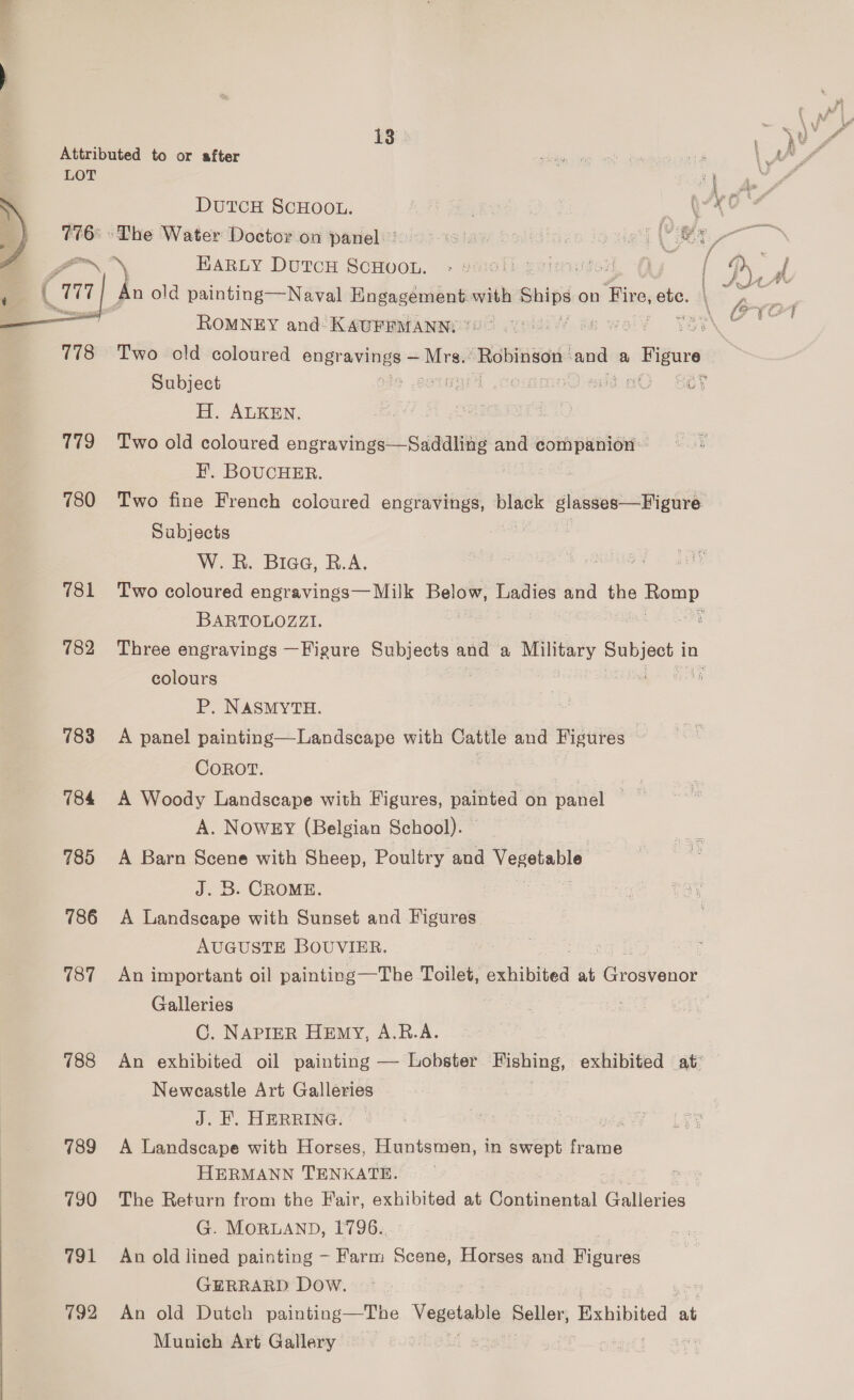 g if E% 13 ' } er  Attributed to or after ieee ee - \ AZ LOT ge DUTCH SCHOOL. | Ai px #165 s The Water Doctorion parieliioi sisiaw bedines louie (YY * an Fe EarRuy Dutcu ScHvon. + enoll ecimutoth Oy a oy : d oe . An old painting—Naval nes with Ships on Fire, ete. \ NO arn f ROMNEY and KAUFFMANN: Week WO FON 778 Two old coloured engravings ~ Mra. ae and a sis ape Subject : mit commnoO eid «O. sé? H. ALKEN. MPEGS 179 Two old coloured engravings—Saddling and companion H. BOUCHER. 780 Two fine French coloured engravings, black glasses—Figure Subjects W. R. Biaa, R.A. Pisiti as cae 781 Two coloured engravings— Milk Beld® Ladies and the ae, BARTOLOZZI. Sy 782 Three engravings —Figure Subjects and ay Military yen in colours 5 P. NASMYTH. 783 A panel painting—Landseape with Cattle and Figures COROT. 784 A Woody Landscape with Figures, aa on vanel res A. NowEy (Belgian School). © \ 785 A Barn Scene with Sheep, Poultry and Vexetable J. B. CROME. ray 786 A Landscape with Sunset and Figures. AUGUSTE BOUVIER. 787 An important oil painting—The Toilet, exhibited &lt;i Grosvenor. Galleries C. NAPIER HEmy, A.R.A. 788 An exhibited oil painting — Lobster eta exhibited at® Newcastle Art Galleries J. F. HERRING. oe 789 &lt;A Landscape with Horses, Huntsmen, in eee frame HERMANN TENKATE. gr 790 The Return from the Fair, exhibited at Boe saith Galleries G. MORLAND, 1796.. 791 An old lined painting - Farm Scene, Horses and Figures GERRARD Dow. 792 An old Dutch painting—The Vegetable Seller, Exhibited at Munieh Art Gallery