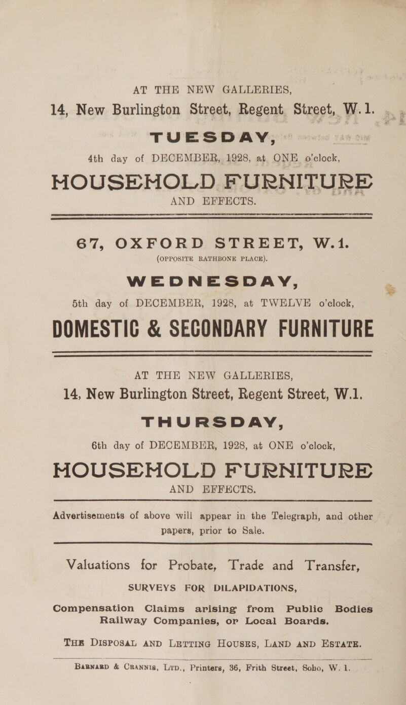 AT THE NEW GALLERIES, TUESDAY, 4th day of DECEMBER, 1928, at ONE. o'clock, MOUSE MOLD FURNITURE AND EFFECTS.  67, OXFORD STREET, W.1. (OPPOSITE RATHBONE PLACE). WEDNESDAY, 5th day of DECEMBER, 1928, at TWELVE o’clock, DOMESTIG &amp; SECONDARY FURNITURE   AT THE NEW GALLERIES, 14, New Burlington Street, Regent Street, W.1. THURSDAY, 6th day of DECEMBER, 1928, at ONE o’clock, MOUSEMOLD FURNITURE AND EFFECTS.  Advertisements of above will appear in the Telegraph, and other papers, prior to Sale.  Valuations for Probate, Trade and Transfer, SURVEYS FOR DILAPIDATIONS, Compensation Claims arising from Publie Bodies Railway Companies, or Local Boards. THER DIsPposAL AND LETTING HousEs, LAND AND ESTATE.   BaBnagD &amp; CRANNis, LITD., Printers, 36, Frith Street, Soho, W. 1.