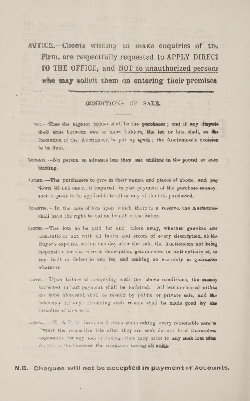 eUTiCk.--Chents wishing to make enquiries of the Firm, are respectfuily requested to APPLY DIRECT KO THE OFFICE, and NOT to unauthorized persons wee may solicit them on entering their premises. ocd SET IMA SALES IAIN 5   GONDITIONS OF SAL. wwii Mia the tighen? bidder shall he the purchaser; and if any dispute une wrise between two or more bidders, the let or lots, shall, at the | kwoxetion of the Auctioneer, be pot up agaim; the Auctioneer’s decisten 42 be final. SioonD. --Ne person so advance less than ome chilling in the pound 2 eaiy bidding. fevap.—TRhe purchasere to give in their names and piaces of abode, and pay qown 25 pra cENT., if required, im part payment of the purchase-money - such d. posit to be applicaole to ull or any of the lots purchased. soos. --In the case of lots upon which there is a reserve, the Auotiones shall have the right toe bid on behalf of the Seller. <aem,—The lote to be paid for and taken away, whether genuine sad stttientic or not, with all faults and errors of every deseriptien, ab the Buyer's expense, within one day after the sale, the Auctioneers net being seeponsible for the correst description, gemuimeness or authenticity ef, o amp fmt or defect im any lot, end meking no warranty or guarawster BT HEH C BY, vam, —~i poa failure ak complying with the above conditions, the momey 4egoeited wu part paymens shall be forfeited. All lots uncleared withig “2 tirne aforesaid, shall be re-gold by public or private sale, and dae ‘eieiency (t) any) attending auch re-eale shall be made good by the “siqalter at this gece. setPndm-~W. &amp; ©. C. Bonuam &amp; Sons while taking every reasonable care “stent the respective lots after they are sold, do not hold themselvas umigemeble for aay hoes or damaye that may azise to amy euek lots afte win dacs wc they beeeoner the ouroaaer takeag all rick N.B.—Cheques will not be accepted in payment of Accounts.