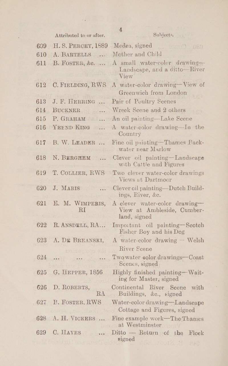609 610 611 612 613 615 616 617 618 619 621 622 623 Attributed to or after. H. 5S. PERGCEY, 1889 A. BARTELLS B., Foster, &amp;e. CG. FIELDING, RWS: J. BY HERRING i. BUCKNER P. GRAHAM YEREND KING B. W. LEADER ... N. BERGHEM T. COLLIER, RWS J. MARIS HK. M. WIMPERIS, RI R. ANSDELL, RA..: A. DE BREANSEI, G. HEPPER, 1856 D. ROBERTS, RA B. FOSTER, RWS Av Ho VICGRERS» +4: C, HAyvns.. 4 Subjects. Medea, signed Mother and Child A small -water-coler drawing+- Landscape, and a ditto—River View . A water-color drawing— View of Greenwich from London Pair of Poultry Scenes Wreck Scene and 2 others An oil painting—Lake Scene A water-color drawing—In the Country Fine oil puainting—Thames Pack- water near Marlow Clever oil painting—Landscape with Cattle and Figures Two clever water-color drawings Views ut Dartmoor Clever oil painting—Dutch Build- ings, River, &amp;c. A clever water-color drawing— View at Ambleside, Cumber- land, signed Impoitant oil painting—Scotch Fisher Boy and his Dog A water-color drawing ~- Welsh River Scene Two water-eolor drawings—Coast Scenes, signed Highly finished painting— Wait- ing for Master, signed Continental River Scene with Buildings, &amp;e., signed Water-color drawing—Landseape Cottage and Figures, signed Hine example work—The Thames at Westminster Ditto — Return of the Floek signed