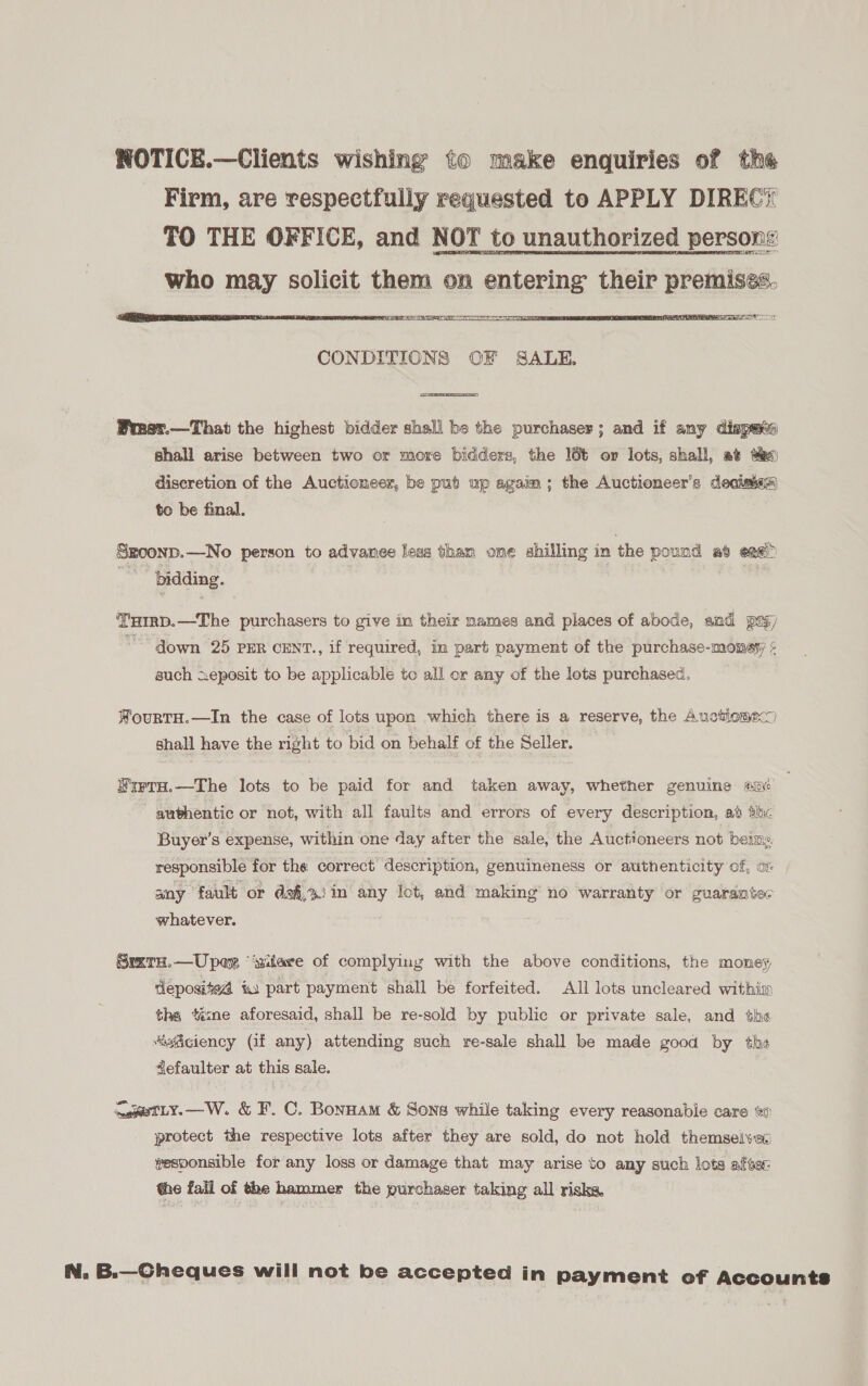 NOTICE.—Clients wishing to make enquiries of the Firm, are respectfully requested to APPLY DIREC? TO THE OFFICE, and NOT to unauthorized persons who may solicit them on entering their premises. 3, 31) Laie ee ee  CONDITIONS OF SALE.  Brnst.—That the highest bidder shall be the purchaser; and if any dispats shall arise between two or more bidders, the 166 or lots, shall, at ao diseretion of the Auctioneer, be put up agaim; the Auctioneer’s deciaes) to be final. Sgoonp.—No person to advanee less tham ome shilling in the pound at eng ‘bidding. THIrRD.—The purchasers to give in their names and places of abode, and py) down 25 PER CENT., if required, in part payment of the purchase-money ¢ such xeposit to be applicable to all or any of the lots purchased, WourtTH.—In the case of lots upon which there is a reserve, the Auctiomec) shall have the right to bid on behalf of the Seller. WrrTH.—The lots to be paid for and taken away, whether genuine sn authentic or not, with all faults and errors of every description, ad thc Buyer’s expense, within one day after the sale, the Auctioneers not being responsible for the correct description, genuineness or authenticity of, o- any ‘fault or da&amp;,%) in any lot, and making’ no warranty or guarantec whatever. Srxta.—Upex “‘ziiare of complying with the above conditions, the money deposited i part payment shall be forfeited. All lots uncleared within the ‘ine aforesaid, shall be re-sold by public or private sale, and the ‘“iiciency (if any) attending such re-sale shall be made good by the 4efaulter at this sale. ma@sTLY.—W. &amp; F. C. Bonuam &amp; Sons while taking every reasonable care to protect the respective lots after they are sold, do not hold themselvec vesponsible for any loss or damage that may arise to any such lots after: the fail of the hammer the purchaser taking all risks, N. B.—Cheques will not be accepted in payment ef Accounts