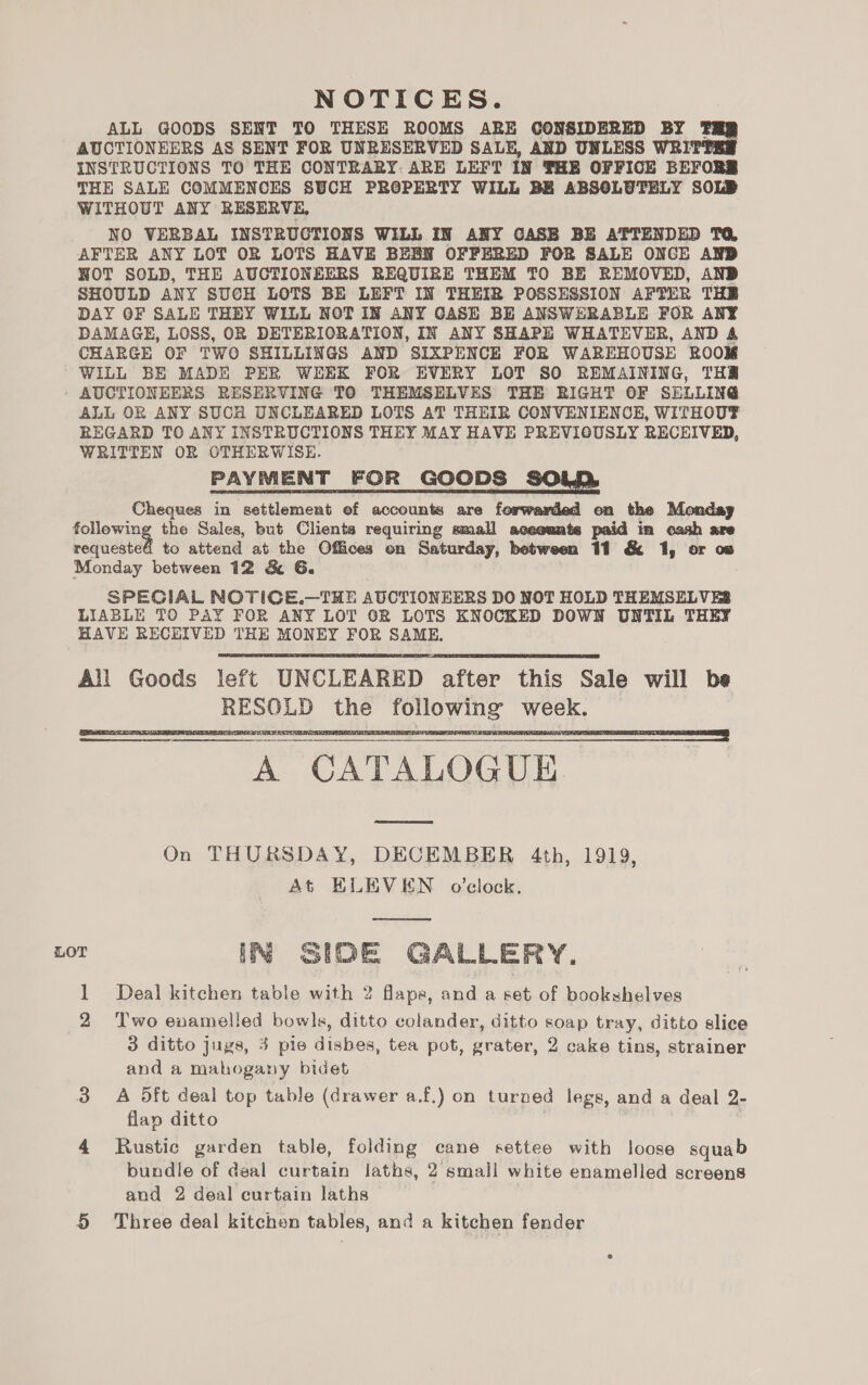 NOTICES. ALL GOODS SENT TO THESE ROOMS ARE CONSIDERED BY 1 AUCTIONEERS AS SENT FOR UNRESERVED SALE, AND UNLESS WRI INSTRUCTIONS TO THE CONTRARY. ARE LEFT IN THE OFFICE BEFORZ THE SALE COMMENCES SUCH PROPERTY WILL BE ABSOLUTELY SOLD WITHOUT ANY RESERVE, NO VERBAL INSTRUCTIONS WILL IN ANY CASE BE ATTENDED TG, AFTER ANY LOT OR LOTS HAVE BEEN OFFERED FOR SALE ONCE AND NOT SOLD, THE AUCTIONEERS REQUIRE THEM TO BE REMOVED, AND SHOULD ANY SUCH LOTS BE LEFT IN THEIR POSSESSION AFTER THR DAY OF SALE THEY WILL NOT IN ANY CASE BE ANSWERABLE FOR ANY DAMAGE, LOSS, OR DETERIORATION, IN ANY SHAPE WHATEVER, AND &amp; CHARGE OF TWO SHILLINGS AND SIXPENCE FOR WAREHOUSE ROOM WILL BE MADE PER WEEK FOR EVERY LOT SO REMAINING, THR AUCTIONEERS RESERVING TO THEMSELVES THE RIGHT OF SELLING ALL OR ANY SUCH UNCLEARED LOTS AT THEIR CONVENIENCE, WITHOUT REGARD TO ANY INSTRUCTIONS THEY MAY HAVE PREVIOUSLY RECEIVED, WRITTEN OR OTHERWISE. PAYMENT FOR GOODS SOLD, Cheques in settlement ef accounts are forwamled en the Monday following the Sales, but Clients requiring small aceeunts paid in cash are requested to attend at the Offices on Saturday, between 11 &amp; 1, or ow Monday between 12 &amp; G6. SPECIAL NOTICE.—THE AUCTIONEERS DO NOT HOLD THEMSELVES LIABLE TO PAY FOR ANY LOT OR LOTS ENOCKED DOWN UNTIL THEY HAVE RECEIVED THE MONEY FOR SAME, All Goods left UNCLEARED after this Sale will be RESOLD the following week. A CATALOGUE. See On THURSDAY, DECEMBER 4th, 1919, At ELEVEN o’clock.      LOT IN SIDE GALLERY. 1 Deal kitchen table with 2 flaps, and a set of bookshelves 2 Two enamelled bowls, ditto colander, ditto soap tray, ditto slice 3 ditto jugs, 3 pie dishes, tea pot, grater, 2 cake tins, strainer and a mahogany bidet 3 A Oft deal top table (drawer a.f.) on turned legs, and a deal 2- flap ditto | 4 Rustic garden table, folding cane settee with loose squab bundle of deal curtain laths, 2 smali white enamelled screens and 2 deal curtain laths 5 Three deal kitchen tables, and a kitchen fender