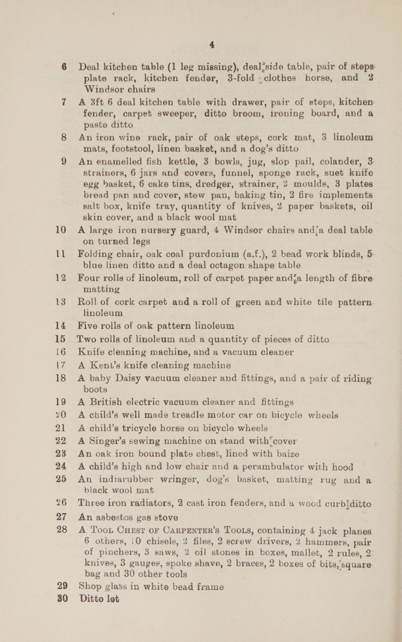 10 tl 12 14 15 16 LY 18 19 21 22 23 24 25 26 27 28 29 4 Deal kitchen table (1 leg missing), deal’side table, pair of steps plate rack, kitcben fender, 3-fold . clothes horse, and 2 Windsor chairs A 3ft 6 deal kitchen table with drawer, pair of steps, kitchen. fender, carpet sweeper, ditto breom, ironing board, and a paste ditto An iron wine rack, pair of oak steps, cork mat, 3 linoleum mats, footstool, linen basket, and a dog’s ditto An enamelled fish kettle, 3 bowls, jug, slop pail, colander, 3: strainers, 6 jars and covers, funnel, sponge rack, suet knife 2 egg basket, 6 cake tins, dredger, strainer, 2 moulds, 3 plates bread pan and cover, stew pau, baking tin, 2 fire implements salt box, knife tray, quantity of knives, 2 paper baskets, oil skin cover, and a black wool mat A large iron nursery guard, 4 Windsor chairs and/a deal table on turned legs Folding chair, oak coal purdonium (a.f.), 2 bead work blinds, 5: blue linen ditto and a deal octagon shape table Four rolls of linoleum, roll of carpet paper andja length of fibre matting Roll of cork carpet and a roll of green and white tile pattern. linoleum Five rolls of oak pattern linoleum Two rolls of linoleum and a quantity of pieces of ditto Knife cleaning machine, and a vacuum cleaner A Kent’s knife cleaning machine A baby Daisy vacuum cleaner and fittings, and a pair of riding: boots A British electric vacuum cleaner and fittings A child’s well made treadle motor car on bicycle wheels A child’s tricycle horse on bicycle wheels A Singer’s sowing machine on stand with’ cover An oak iron bound plate chest, lined with baize A child’s high and low chair and a perambulator with hood An indiarubber wringer, dog’s basket, matting rug and a black wool mat Three iron radiators, 2 cast iron fenders, and a wood curbiditto An asbestos gas stove | A Too. CHest or CaRPENTER’s TooLs, containing 4 jack planes 6 others, (0 chisels, 2 files, 2 screw drivers, 2 hammers, pair of pinchers, 3 saws, % oil stones in boxes, mallet, 2 rules, 2: knives, 3 gauges, spoke shave, 2 braces, 2 boxes of bits,‘square bag and 30 other tools Shop glass in white bead frame