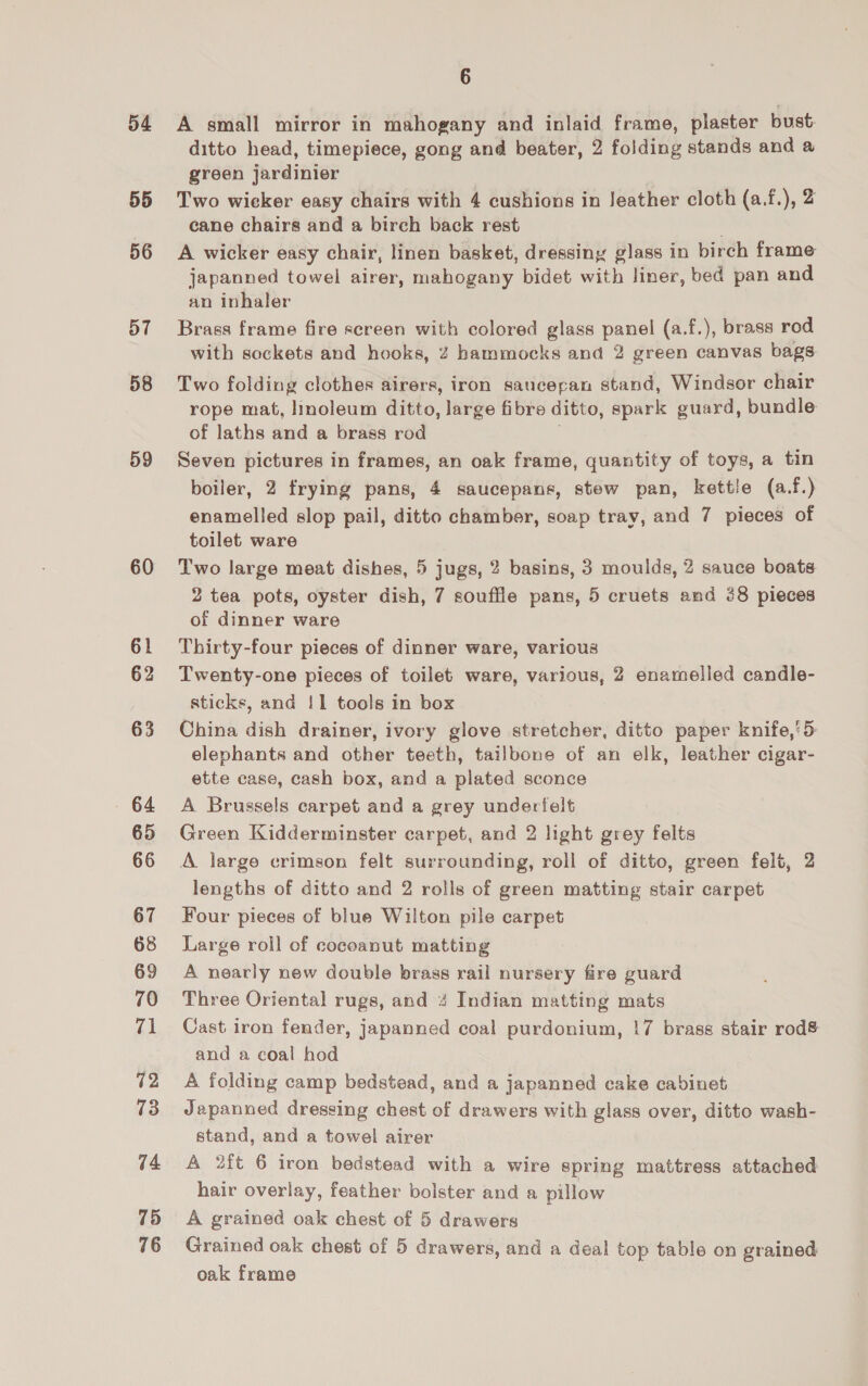 a4 55 56 57 58 59 60 61 62 63 64 65 66 67 68 69 70 71 72 73 74 75 76 6 A small mirror in mahogany and inlaid frame, plaster bust ditto head, timepiece, gong and beater, 2 folding stands and a green jardinier Two wicker easy chairs with 4 cushions in Jeather cloth (a.f.), 2 cane chairs and a birch back rest A wicker easy chair, linen basket, dressiny glass in birch frame japanned towel airer, mahogany bidet with liner, bed pan and an inhaler Brass frame fire screen with colored glass panel (a.f.), brass rod with sockets and hooks, 2 hammocks and 2 green canvas bags Two folding clothes airers, iron saucepan stand, Windsor chair rope mat, linoleum ditto, large fibre ditto, spark guard, bundle of laths and a brass rod Seven pictures in frames, an oak frame, quantity of toys, a tin boiler, 2 frying pans, 4 saucepans, stew pan, kettle (a.f.) enamelled slop pail, ditto chamber, soap tray, and 7 pieces of toilet ware Two large meat dishes, 5 jugs, 2 basins, 3 moulds, 2 sauce boats 2 tea pots, oyster dish, 7 souffle pans, 5 cruets and 38 pieces of dinner ware Thirty-four pieces of dinner ware, various Twenty-one pieces of toilet ware, various, 2 enamelled candle- sticks, and !1 tools in box China dish drainer, ivory glove stretcher, ditto paper knife,'5 elephants and other teeth, tailbone of an elk, leather cigar- ette case, cash box, and a plated sconce A Brussels carpet and a grey undertelt Green Kidderminster carpet, and 2 light grey felts A large crimson felt surrounding, roll of ditto, green felt, 2 lengths of ditto and 2 rolls of green matting stair carpet Four pieces of blue Wilton pile carpet Large roll of cocoanut matting A nearly new double brass rail nursery fire guard Three Oriental rugs, and 4 Indian matting mats Cast iron fender, japanned coal purdonium, !7 brass stair rod&amp; and a coal hod A folding camp bedstead, and a japanned cake cabinet Japanned dressing chest of drawers with glass over, ditto wash- stand, and a towel airer A 2ft 6 iron bedstead with a wire spring mattress attached hair overlay, feather bolster and a pillow A grained oak chest of 5 drawers Grained oak chest of 5 drawers, and a deal top table on grained oak frame
