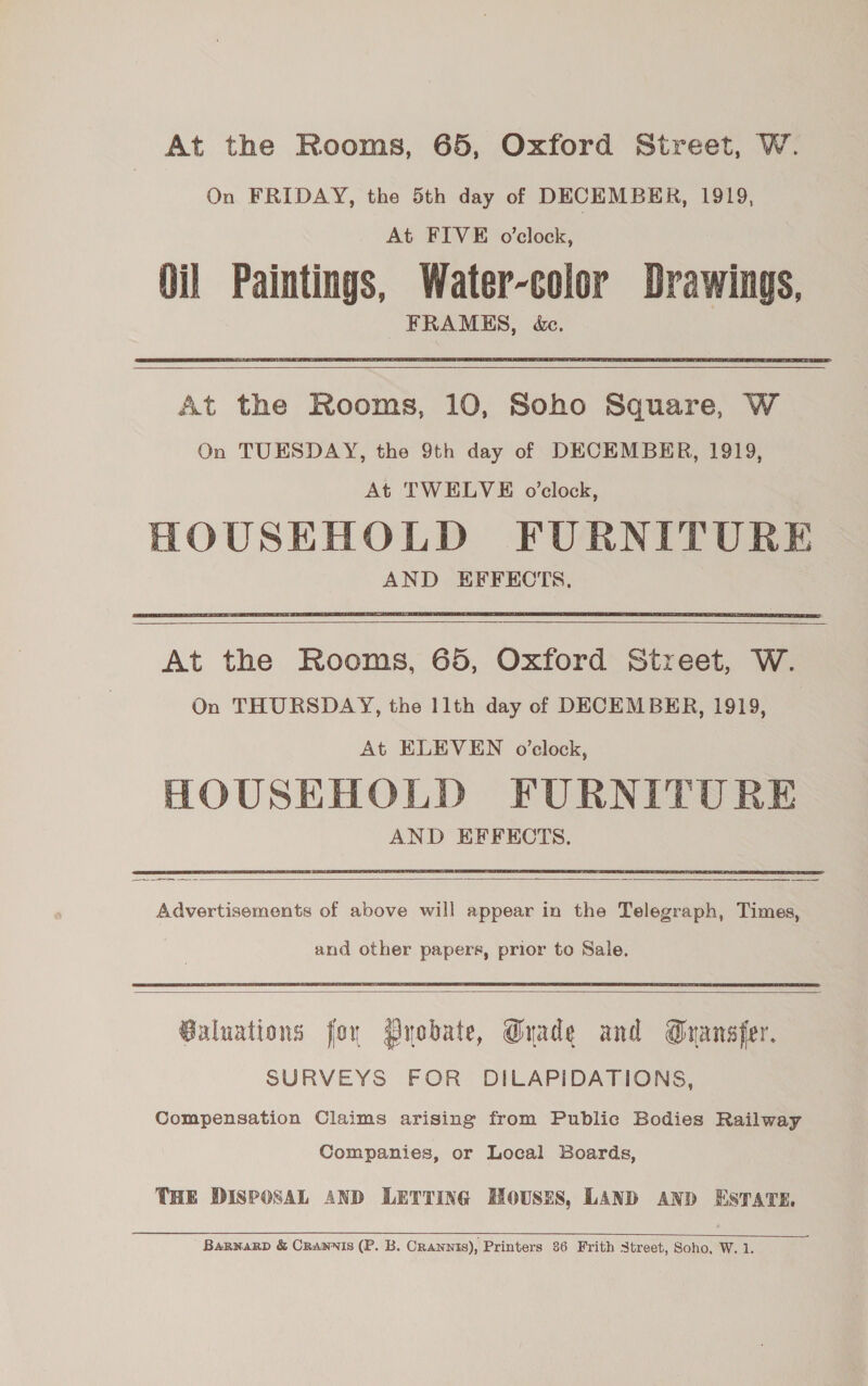 At the Rooms, 65, Oxford Street, W. On FRIDAY, the 5th day of DECEMBER, 1919, At FIVE o'clock, Oil Paintings, Water-color Drawings, FRAMES, &amp;.  At the Rooms, 10, Soho Square, W On TUESDAY, the 9th day of DECEMBER, 1919, At TWELVE o’clock, HOUSEHOLD FURNITURE AND EFFECTS.     At the Rooms, 65, Oxford Street, W. On THURSDAY, the 11th day of DECEMBER, 1919, At ELEVEN o’clock, HOUSEHOLD FURNITURE AND EFFECTS.  Advertisements of above will appear in the Telegraph, Times, and other papers, prior to Sale.  Galuations for ryobate, Grade and Gransfer. SURVEYS FOR DILAPIDATIONS, Compensation Claims arising from Public Bodies Railway Companies, or Local Boards, THE DISPOSAL AND LETTING HOUSES, LAND AND ESTATE.  BaRNaRD &amp; CRANNIS (P. B. Crawnis), Printers 86 Frith Street, Soho, W. 1.