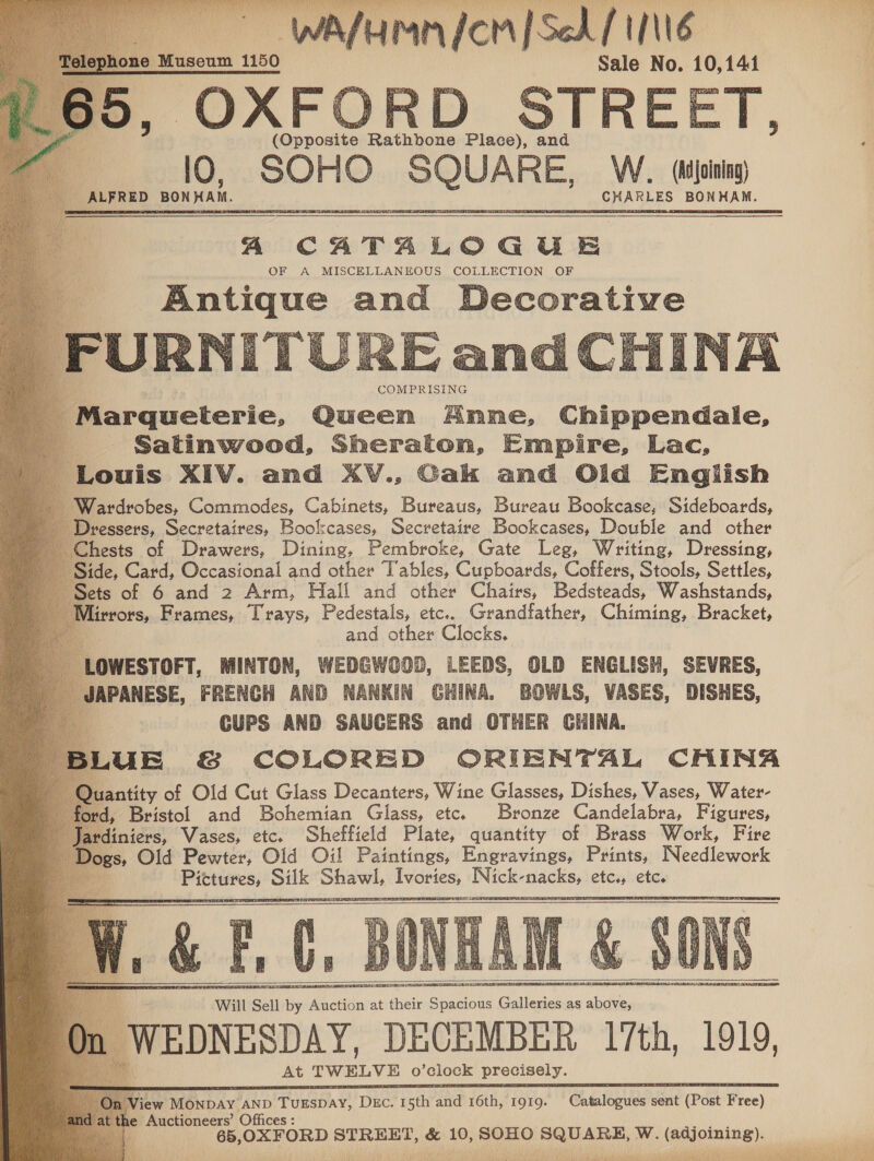 Sale No. 10,141 STREET, aoe Rathbone Place), | and lO, ae “SQUARE WV. (Adjoining) e ALFRED BON KAI. Be GES rou ipa al                   i COMPRISING 'Marqueterie, Queen Anne, Chippendale, : Satinwood, Sheraton, Empire, Lac, Chests of Drawers, Dining, Pembroke, Gate Leg, Writing, Dressing, Side, Card, Occasional and other Tables, Cupboards, Coffers, Stools, Settles, ~ Sets of 6 and 2 Arm, Hall and other Chairs, Bedstéads, Washstands, Mirrors, Frames, Trays, Pedestals, etc.. Grandfather, Chiming, Bracket, 4 and other Clocks. OWESTOFT, MINTON, ht adele ig LEEDS, OLD ENGLISH, SEVRES, ) NANKIN GHINA. BOWLS, VASES, DISHES,   Biaatity of Old Cut Glass Decanters, Wine Glasses, Dishes, Vases, Water- ford, Bristol and Bohemian Glass, etc. Bronze Candelabra, Figures, Ja diniers, Vases, etc. Sheffield Plate, quantity of Brass Work, Fire Joes, Old Pewter, Oid Oil Paintings, Engravings, Prints, Needlework 9 Pietures, Silk Shawl, Ivories, Nick-nacks, etc., etc.       Will Sell by Auction at their Spacious Galleries as above, mn WEDNESDAY, DECEMBER 17th, 1919 At TWELVE O ‘clock precisely. View Ménbay AND TUESDAY! Duc. I sth Mie 16th, IQIQ. ‘Gales: dene (Post hee} 1 . the Auctioneers’ Offices : oe 5,OXFORD eleenr a 10, SOHO in ner et Ww. (adjoining). ol : RR ee Ca   ONT P Ae  sb a eae Valet) 