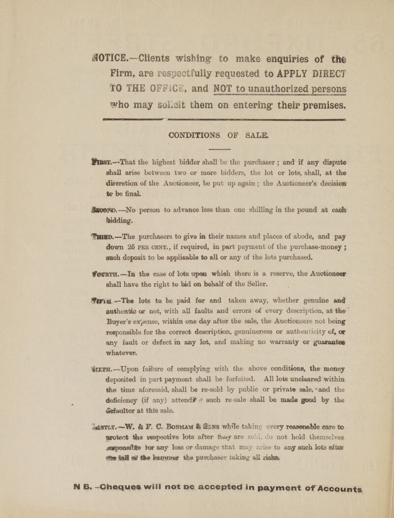 NOTICE.—Clients wishing to make enquiries of the Firm, are respectfully requested to APPLY DIRECT TO THE OFFICE, and NOT to unauthorized persons who may sol.zit them on entering their premises.   CONDITIONS OF SALE.  Wiesr.—-That the highest bidder shall be the purchaser ; and if any dispute shall arise between two or mere bidders, the lot or lots, shall, at the digeretion of the Auctioneer, be put up again ; the Auctioneer’s decision te be final. Sg0erm.—No person to advance less than one shilling in the pound at each bidding. Paip.—The purchasers to give in their names and places of abode, and pay down 25 PER CENT., if required, in part payment of the purchase-money ; such deposit to be applicable to all or any of the lots purchased, Wountu.—In the case of lots upon whieh there is a reserve, the Auctioneer shall have the right to bid on behalf of the Seller. Fewisi,—-The lots to be paid fer and taken away, whether genuine and Buyer’s exense, within one day after the sale, the Auctioneers not being responsible for the correct description, genuineness or authenticity of, or any fault or defect in any lot, and making no warranty or guarantee whatever. ¥%ix7tH.—Upon failure of complying with the above conditions, the money deposited in part payment shall be forfeited. All lots uncleared: within the time aforesaid, shall be re-sold by public or private sale,*and the deficiency (if any) attend¥ such re-sale shall be made good by the aefaulter at this sale. wastLy.~—W. &amp; F. C. Bonnaw &amp; Sins while taking every reasonable care te wrotect the respeotive lots after they are sold, do not hold themselves geeponsitite tor any loss or damage that may arise to any such lots after ie fa a the hammer the purchaser taking all viaka,