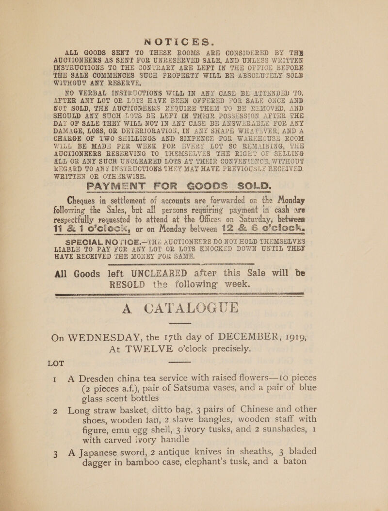  NOTICES. ALL GOODS SENT TO THESE ROOMS ARE CONSIDERED BY THE AUCTIONEERS AS SENT FOR UNRESERVED SALE, AND UNLESS WRITTEN INSTRUCTIONS TO THE CONTRARY ARE LEFT IN THE OFFICE BEFORE THE SALE COMMENCES SUCH PROPERTY WILL BE ABSCLUTELY SOLB WITHOUT ANY RESERVE, NO VERBAL INSTRUCTIONS WILL IN ANY CASH BE ATTENDED TO. AYTER ANY LOT OR LOTS HAVE BEEN OFFERED FOR SALE ONCH AND NOT SOLD, THE AUCTIONEERS REQUIRE THEM TO BE REMOVED, AND SHOULD ANY SUCH LOTS BE LEFT IN THHIR POSSESSION AFTER THE DAY OF SALE THEY WILL NOT IN ANY CASE BE ANSWERABLE FOR ANY DAMAGE, LOSS, OR DETERIORATION, IN ANY SHAPE WHATEVER, AND A CHARGE OF TWO SHILLINGS AND SIXPENCE FOR WAREECUSE ROOM WiLL BE MADE PER WEEK FOR EVERY LOT SO REMAINING, THE AUCTIONEERS RESERVING TO THEMSELVSS THE RIGHT OCF SELLING ALL OR ANY SUCH UNCLEARED LOTS AT THEIR CONVENIENCE, WITHOUT REGARD TO ANY INSTRUCTIONS THEY MAY HAVE PREVIGUSLY RECEIVED. WRITTEN OR OTHARWISE. PAYMENT FOR GOODS SOLD. Cheques in settlement of accounts are forwarded on the Monday following the Sales, but all persons requiring payment in cash are respectfully requested to attend at the Offices on Saturday, between SPECIAL NOTIGE.—THi: AUCTIONEERS DO NOT HOLD THEMSELVES LIABLE TO PAY FOR ANY LOT OR LOTS KNOCKED DOWN UNTIL THEY HAVE RECHIVED THE MONEY FOR SAME.  Ie actees toate et sceingt ie NES All Goods left UNCLEARED after this Sale will be RESOLD the following week.  TPMT I 3 Bs PES OND) RT AE RE EF Ys TST A CATALOGUE     On WEDNESDAY, the 17th day of DECEMBER, Ig19, At TWELVE o’clock precisely.  LOT 1 A Dresden china tea service with raised flowers—1o pieces (2 pieces a.f.), pair of Satsuma vases, and a pair of blue glass scent bottles 2 Long straw basket, ditto bag, 3 pairs of Chinese and other shoes, wooden tan, 2 slave bangles, wooden staff with figure, emu egg shell, 3 ivory tusks, and 2 sunshades, 1 with carved ivory handle A Japanese sword, 2 antique knives in sheaths, 3 bladed dagger in bamboo case, elephant’s tusk, and a baton W