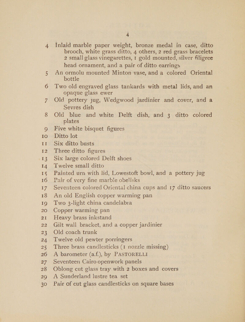 IO II 12 13 14 15 16 17 18 19 20 21 22 23 24 25 26 27 28 29 30 4 Inlaid marble paper weight, bronze medal in case, ditto brooch, white grass ditto, 4 others, 2 red grass bracelets 2 small glass vinegarettes, 1 gold mounted, silver filigree head ornament, and a pair of ditto earrings An ormolu mounted Minton vase, and a colored Oriental bottle Two old engraved glass tankards with metal lids, and an opaque glass ewer Old pottery jug, Wedgwood jardinier and cover, and a Sevres dish Old blue and white Delft dish, and 3 ditto colored plates Five white bisquet figures Ditto lot Six ditto busts Three ditto figures Six large colored Delft shoes Twelve small ditto Painted urn with lid, Lowestoft bowl, and a pottery jug Pair of very fine marble obelisks Seventeen colored Oriental china cups and 17 ditto saucers An old English copper warming pan Two 3-light china candelabra Copper warming pan Heavy brass inkstand Gilt wall bracket, and a copper jardinier Old coach trunk Twelve old pewter porringers Three brass candlesticks (1 nozzle missing) A barometer (a.f.), by PASTORELLI Seventeen Cairo openwork panels Oblong cut glass tray with 2 boxes and covers A Sunderland lustre tea set Pair of cut glass candlesticks on square bases