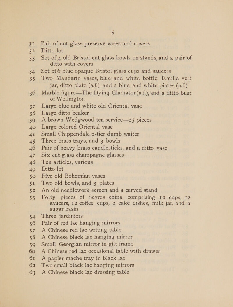 31 32 33 34 35 36 37 38 39 40 4i 45 46 47 48 49 50 51 52 53 54 56 57 58 59 60 61 62 63 5 Pair of cut glass preserve vases and covers Ditto lot Set of 4 old Bristol cut glass bowls on stands, and a pair of ditto with covers Set of 6 blue opaque Bristol glass cups and saucers Two Mandarin vases, blue and white bottle, famille vert jar, ditto plate (a.f.), and 2 blue and white piates (a.f.) Marble figure—The Dying Gladiator (a.f.), and a ditto bust of Wellington Large blue and white old Oriental vase Large ditto beaker A brown Wedgwood tea service—25 pieces Large colored Oriental vase Small Chippendale 2-tier dumb waiter Three brass trays, and 3 bowls Pair of heavy brass candlesticks, and a ditto vase Six cut glass champagne glasses Ten articles, various Ditto lot Five old Bohemian vases Two old bowls, and 3 plates An old needlework screen and a carved stand Forty pieces of Sevres china, comprising 12 cups, 12 saucers, 12 coffee cups, 2 cake dishes, milk jar, and a sugar basin Three jardiniers Pair of red lac hanging mirrors A Chinese red lac writing table A Chinese black lac hanging mirror Small Georgian mirror in gilt frame A Chinese red lac occasional table with drawer A papier mache tray in black lac Two small black lac hanging mirrors A Chinese black lac dressing table