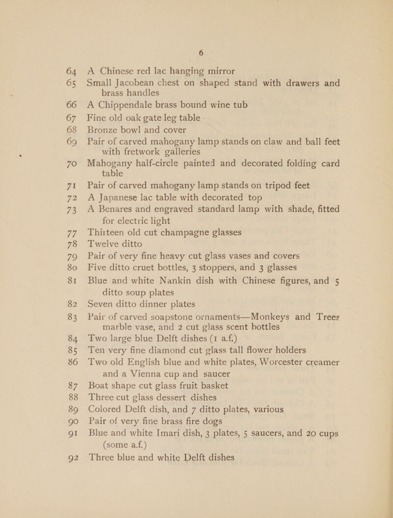 71 es 73 77 78 79 80 SI 82 83 85 86 87 88 89 gO QI Q2 6 A Chinese red lac hanging mirror Small Jacobean chest on shaped stand with drawers and brass handles A Chippendale brass bound wine tub Fine old oak gate leg table Bronze bowl and cover Pair of carved mahogany lamp stands on claw and ball feet with fretwork galleries Mahogany half-circle painted and decorated folding card table Pair of carved mahogany lamp stands on tripod feet A Japanese lac table with decorated top A Benares and engraved standard lamp with shade, fitted for electric light Thirteen old cut champagne glasses Twelve ditto Pair of very fine heavy cut glass vases and covers Five ditto cruet bottles, 3 stoppers, and 3 glasses Blue and white Nankin dish with Chinese figures, and 5 ditto soup plates Seven ditto dinner plates Pair of carved soapstone ornaments—Monkeys and Trees marble vase, and 2 cut glass scent bottles Two large blue Delft dishes (1 a.f.) Ten very fine diamond cut glass tall flower holders Two old English blue and white plates, Worcester creamer and a Vienna cup and saucer Boat shape cut glass fruit basket Three cut glass dessert dishes Colored Delft dish, and 7 ditto plates, various Pair of very fine brass fire dogs Blue and white Imari dish, 3 plates, 5 saucers, and 20 cups (some a.f.) | Three blue and white Delft dishes