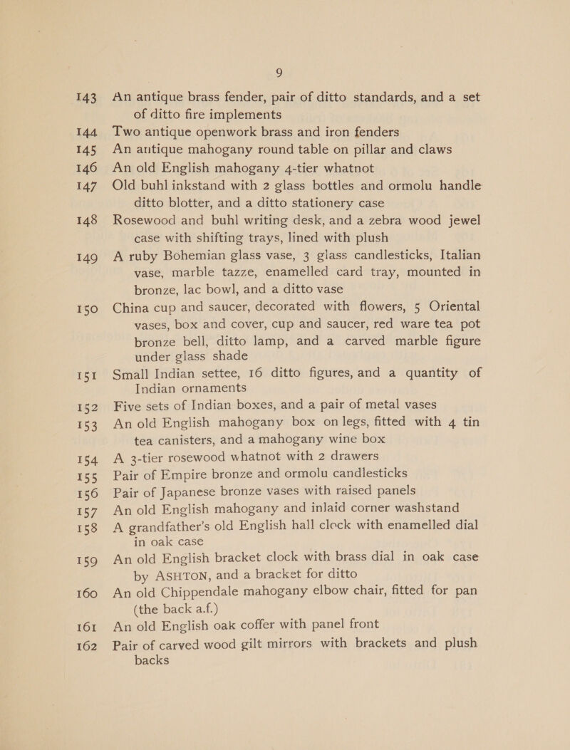 143 144 145 146 147 148 149 150 I51 152 153 154 155 156 157 158 159 160 161 162 ) An antique brass fender, pair of ditto standards, and a set of ditto fire implements Two antique openwork brass and iron fenders An antique mahogany round table on pillar and claws An old English mahogany 4-tier whatnot Old buhl inkstand with 2 glass bottles and ormolu handle ditto blotter, and a ditto stationery case Rosewood and buhl writing desk, and a zebra wood jewel case with shifting trays, lined with plush A ruby Bohemian glass vase, 3 glass candlesticks, Italian vase, marble tazze, enamelled card tray, mounted in bronze, lac bowl, and a ditto vase China cup and saucer, decorated with flowers, 5 Oriental vases, box and cover, cup and saucer, red ware tea pot bronze bell, ditto lamp, and a carved marble figure under glass shade Small Indian settee, 16 ditto figures, and a quantity of Indian ornaments Five sets of Indian boxes, and a pair of metal vases An old English mahogany box on legs, fitted with 4 tin tea canisters, and a mahogany wine box A 3-tier rosewood whatnot with 2 drawers Pair of Empire bronze and ormolu candlesticks Pair of Japanese bronze vases with raised panels An old English mahogany and inJaid corner washstand A grandfather’s old English hall cleck with enamelled dial in oak case An old English bracket clock with brass dial in oak case by ASHTON, and a bracket for ditto An old Chippendale mahogany elbow chair, fitted for pan (the back a.f.) An old English oak coffer with panel front Pair of carved wood gilt mirrors with brackets and plush backs