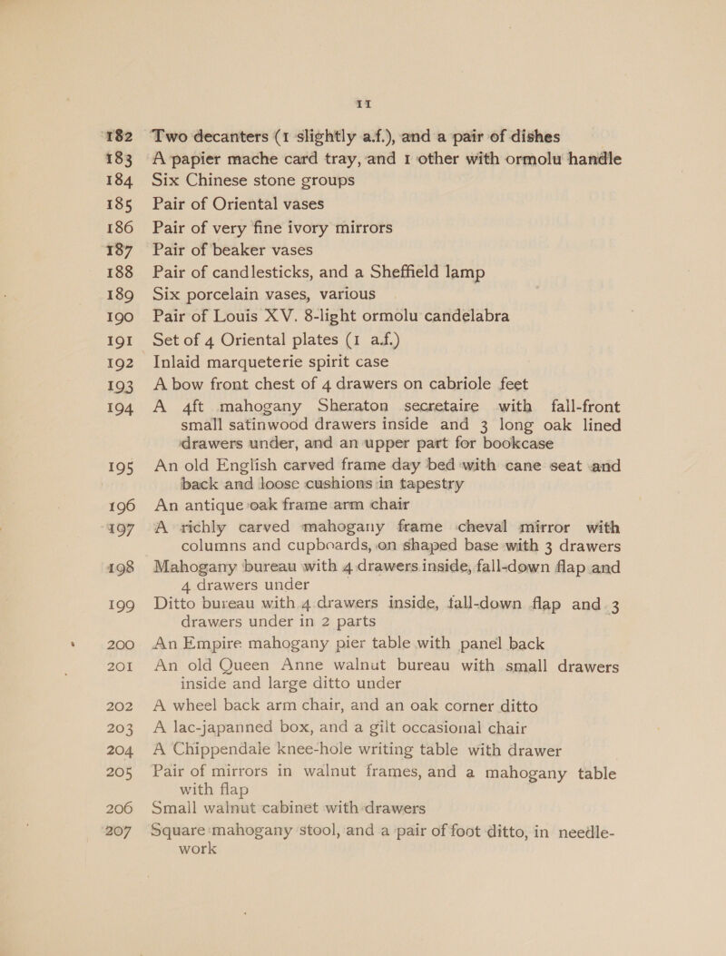 “182 183 184 185 186 187 188 189 190 191 192 193 194 195 196 197 198 199 200 201 202 203 204 205 206 207 It A papier mache card tray, and 1 other with ormolu handle Six Chinese stone groups Pair of Oriental vases Pair of very fine ivory mirrors Pair of beaker vases Pair of candlesticks, and a Sheffield lamp Six porcelain vases, various Pair of Louis XV, 8-light ormolu candelabra Set of 4 Oriental plates (1 a.f.) Inlaid marqueterie spirit case A bow front chest of 4 drawers on cabriole feet A 4ft mahogany Sheraton secretaire with fall-front small satinwood drawers inside and 3 long oak lined drawers under, and an upper part for bookcase An old English carved frame day bed with cane seat and back and loose cushions in tapestry An antique oak frame arm chair A richly carved mahogany frame cheval mirror with columns and cupboards, .on shaped base with 3 drawers Mahogany ‘bureau with 4 drawers inside, fall-down flap and 4 drawers under | Ditto bureau with 4 drawers inside, tall-down flap and 3 drawers under in 2 parts | An Empire mahogany pier table with panel back An old Queen Anne walnut bureau with small drawers inside and large ditto under A wheel back arm chair, and an oak corner ditto A lac-japanned box, and a gilt occasional chair A Chippendale knee-hole writing table with drawer Pair of mirrors in walnut frames, and a mahogany table with flap Small walnut cabinet with drawers Square ‘inet stool, and a pair of foot ditto, in needle- wor