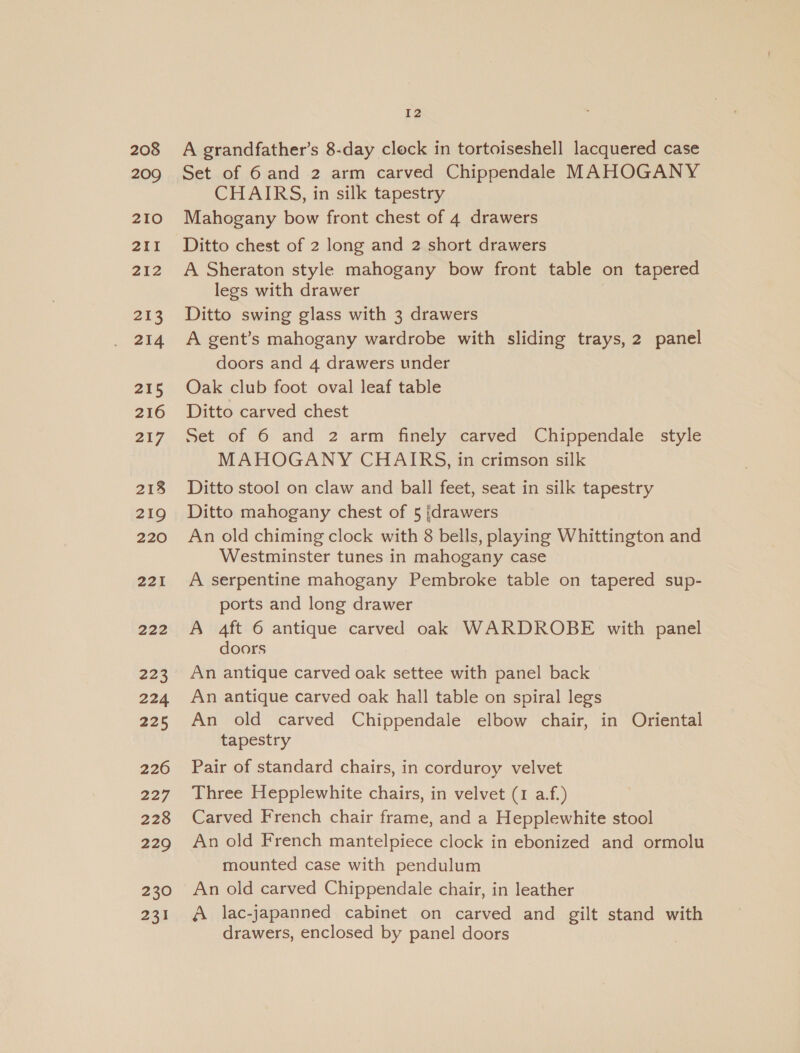 208 209 210 211 212 213 214 215 216 217 218 219 220 221 222 223 224 225 226 227 228 229 230 231 12 A grandfather’s 8-day clock in tortoiseshell lacquered case Set of 6 and 2 arm carved Chippendale MAHOGANY CHAIRS, in silk tapestry Mahogany bow front chest of 4 drawers Ditto chest of 2 long and 2 short drawers A Sheraton style mahogany bow front table on tapered legs with drawer Ditto swing glass with 3 drawers A gent’s mahogany wardrobe with sliding trays, 2 panel doors and 4 drawers under Oak club foot oval leaf table Ditto carved chest Set of 6 and 2 arm finely carved Chippendale style MAHOGANY CHAIRS, in crimson silk Ditto stool on claw and ball feet, seat in silk tapestry Ditto mahogany chest of 5 ‘drawers An old chiming clock with 8 bells, playing Whittington and Westminster tunes in mahogany case A serpentine mahogany Pembroke table on tapered sup- ports and long drawer A 4ft 6 antique carved oak WARDROBE with panel doors An antique carved oak settee with panel back An antique carved oak hall table on spiral legs An old carved Chippendale elbow chair, in Oriental tapestry Pair of standard chairs, in corduroy velvet Three Hepplewhite chairs, in velvet (1 a.f.) Carved French chair frame, and a Hepplewhite stool An old French mantelpiece clock in ebonized and ormolu mounted case with pendulum An old carved Chippendale chair, in leather A lac-japanned cabinet on carved and gilt stand with drawers, enclosed by panel doors