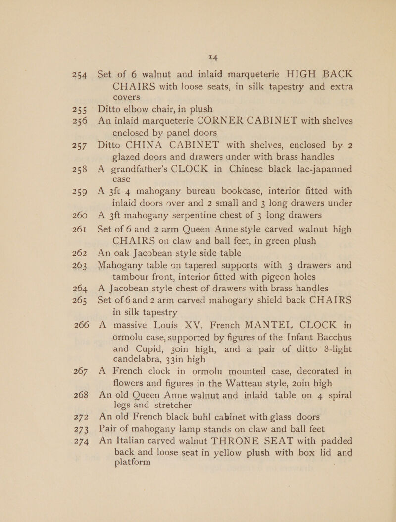254 255 256 257 258 259 260 261 262 263 264 265 266 267 268 272 273 274 14 Set of 6 walnut and inlaid marqueterie HIGH BACK CHAIRS with loose seats, in silk tapestry and extra covers Ditto elbow chair, in plush An inlaid marqueterie CORNER CABINET with shelves enclosed by panel doors Ditto CHINA CABINET with shelves, enclosed by 2 glazed doors and drawers under with brass handles A grandfather's CLOCK in Chinese black lac-japanned case A 3ft 4 mahogany bureau bookcase, interior fitted with inlaid doors over and 2 small and 3 long drawers under A 3ft mahogany serpentine chest of 3 long drawers Set of 6 and 2 arm Queen Anne style carved walnut high CHAIRS on claw and ball feet, in green plush An oak Jacobean style side table Mahogany table on tapered supports with 3 drawers and tambour front, interior fitted with pigeon holes A Jacobean style chest of drawers with brass handles Set of 6and 2 arm carved mahogany shield back CHAIRS in silk tapestry A massive Louis XV. French MANTEL CLOCK in ormolu case, supported by figures of the Infant Bacchus and Cupid, 30in high, and a pair of ditto 8-light candelabra, 33in high A French clock in ormolu mounted case, decorated in flowers and figures in the Watteau style, 20in high An old Queen Anne walnut and inlaid table on 4 spiral legs and stretcher An old French black buhl cabinet with glass doors Pair of mahogany lamp stands on claw and ball feet An Italian carved walnut THRONE SEAT with padded back and loose seat in yellow plush with box lid and platform .