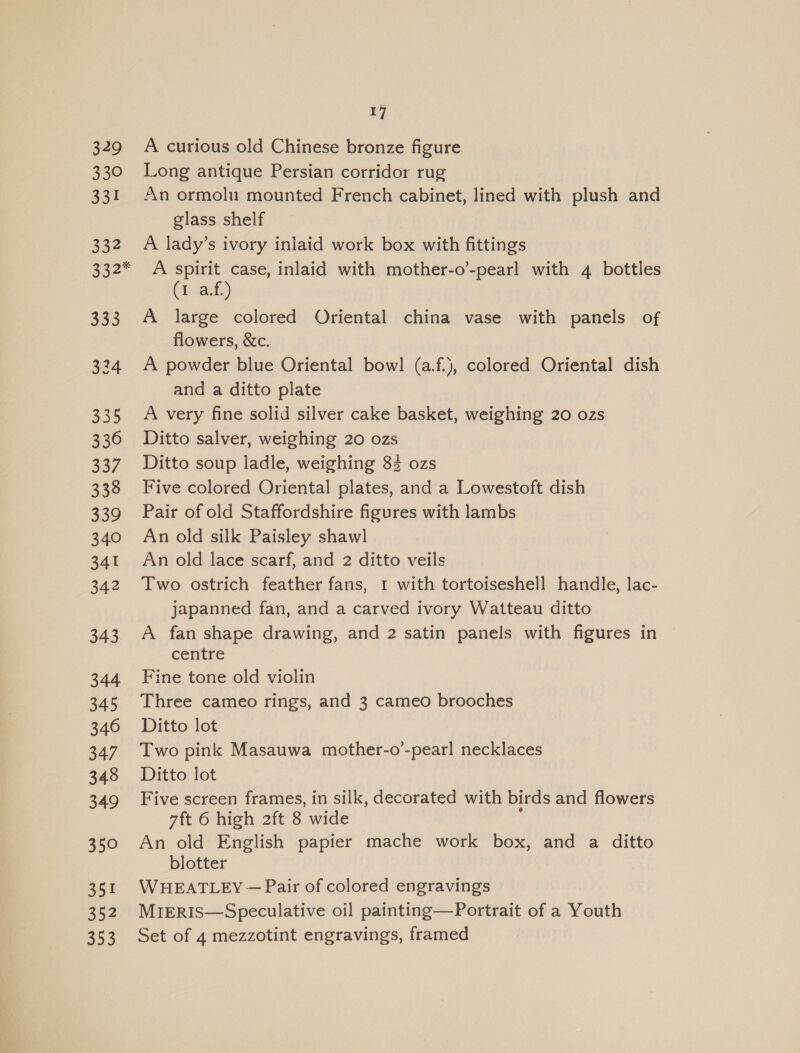 329 330 a3 332 332* 353 324 335 336 337 338 339 340 341 342 343 344 345 346 347 348 349 350 351 352 353 17 A curious old Chinese bronze figure Long antique Persian corridor rug An ormolu mounted French cabinet, lined with plush and glass shelf A lady’s ivory inlaid work box with fittings A spirit case, inlaid with mother-o’-pearl with 4 bottles (1asb) A large colored Oriental china vase with panels of flowers, &amp;c. A powder blue Oriental bowl (a.f.), colored Oriental dish and a ditto plate A very fine solid silver cake basket, weighing 20 ozs Ditto salver, weighing 20 ozs Ditto soup ladle, weighing 83 ozs Five colored Oriental plates, and a Lowestoft dish Pair of old Staffordshire figures with lambs An old silk Paisley shawl An old lace scarf, and 2 ditto veils Two ostrich feather fans, 1 with tortoiseshell handle, lac- japanned fan, and a carved ivory Watteau ditto A fan shape drawing, and 2 satin panels with figures in centre Fine tone old violin Three cameo rings, and 3 cameo brooches Ditto lot Two pink Masauwa mother-o’-pearl necklaces Ditto lot Five screen frames, in silk, decorated with birds and flowers 7ft 6 high 2ft 8 wide An old English papier mache work box, and a ditto blotter WHEATLEY — Pair of colored engravings MirRIs—Speculative oil painting—Portrait of a Youth Set of 4 mezzotint engravings, framed